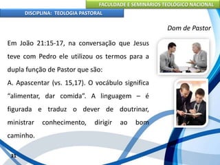 FACULDADE E SEMINÁRIOS TEOLÓGICO NACIONAL
DISCIPLINA: TEOLOGIA PASTORAL
Em João 21:15-17, na conversação que Jesus
teve com Pedro ele utilizou os termos para a
dupla função de Pastor que são:
A. Apascentar (vs. 15,17). O vocábulo significa
“alimentar, dar comida”. A linguagem – é
figurada e traduz o dever de doutrinar,
ministrar conhecimento, dirigir ao bom
caminho.
31
Dom de Pastor
 