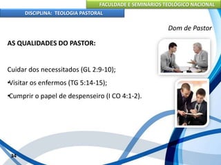 FACULDADE E SEMINÁRIOS TEOLÓGICO NACIONAL
DISCIPLINA: TEOLOGIA PASTORAL
AS QUALIDADES DO PASTOR:
Cuidar dos necessitados (GL 2:9-10);
•Visitar os enfermos (TG 5:14-15);
•Cumprir o papel de despenseiro (I CO 4:1-2).
34
Dom de Pastor
 