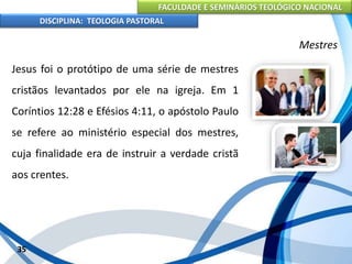 FACULDADE E SEMINÁRIOS TEOLÓGICO NACIONAL
DISCIPLINA: TEOLOGIA PASTORAL
Jesus foi o protótipo de uma série de mestres
cristãos levantados por ele na igreja. Em 1
Coríntios 12:28 e Efésios 4:11, o apóstolo Paulo
se refere ao ministério especial dos mestres,
cuja finalidade era de instruir a verdade cristã
aos crentes.
35
Mestres
 
