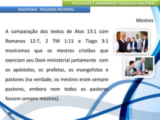 FACULDADE E SEMINÁRIOS TEOLÓGICO NACIONAL
DISCIPLINA: TEOLOGIA PASTORAL
A comparação dos textos de Atos 13:1 com
Romanos 12:7, 2 TM 1:11 e Tiago 3:1
mostramos que os mestres cristãos que
exerciam seu Dom ministerial juntamente com
os apóstolos, os profetas, os evangelistas e
pastores (na verdade, os mestres eram sempre
pastores, embora nem todos os pastores
fossem sempre mestres).
36
Mestres
 