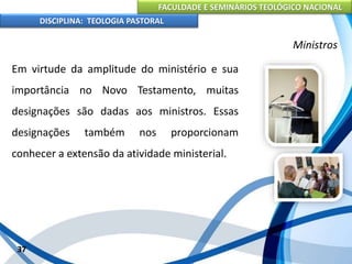 FACULDADE E SEMINÁRIOS TEOLÓGICO NACIONAL
DISCIPLINA: TEOLOGIA PASTORAL
Em virtude da amplitude do ministério e sua
importância no Novo Testamento, muitas
designações são dadas aos ministros. Essas
designações também nos proporcionam
conhecer a extensão da atividade ministerial.
37
Ministros
 