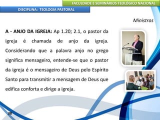 FACULDADE E SEMINÁRIOS TEOLÓGICO NACIONAL
DISCIPLINA: TEOLOGIA PASTORAL
A - ANJO DA IGREJA: Ap 1.20; 2.1, o pastor da
igreja é chamada de anjo da igreja.
Considerando que a palavra anjo no grego
significa mensageiro, entende-se que o pastor
da igreja é o mensageiro de Deus pelo Espírito
Santo para transmitir a mensagem de Deus que
edifica conforta e dirige a igreja.
38
Ministros
 