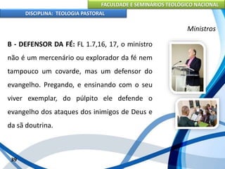 FACULDADE E SEMINÁRIOS TEOLÓGICO NACIONAL
DISCIPLINA: TEOLOGIA PASTORAL
B - DEFENSOR DA FÉ: FL 1.7,16, 17, o ministro
não é um mercenário ou explorador da fé nem
tampouco um covarde, mas um defensor do
evangelho. Pregando, e ensinando com o seu
viver exemplar, do púlpito ele defende o
evangelho dos ataques dos inimigos de Deus e
da sã doutrina.
39
Ministros
 