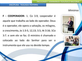 FACULDADE E SEMINÁRIOS TEOLÓGICO NACIONAL
DISCIPLINA: TEOLOGIA PASTORAL
F - COOPERADOR: 1. Co 3.9, cooperador é
aquele que trabalha ao lado do operador. Deus
é o operador, ele opera a salvação, os milagres,
o crescimento, Jo 1:3-5, 12,13; 3.5; At 3:16; 1Co
3:7. e sem ele se faz. O ministro é chamado e
colocado ao lado do Senhor para ser o
instrumento que ele usa no devido tempo.
41
Ministros
 