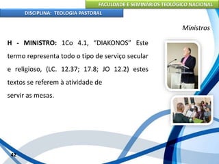 FACULDADE E SEMINÁRIOS TEOLÓGICO NACIONAL
DISCIPLINA: TEOLOGIA PASTORAL
H - MINISTRO: 1Co 4.1, “DIAKONOS” Este
termo representa todo o tipo de serviço secular
e religioso, (LC. 12.37; 17.8; JO 12.2) estes
textos se referem à atividade de
servir as mesas.
42
Ministros
 