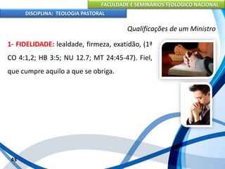 FACULDADE E SEMINÁRIOS TEOLÓGICO NACIONAL
DISCIPLINA: TEOLOGIA PASTORAL
1- FIDELIDADE: lealdade, firmeza, exatidão, (1ª
CO 4:1,2; HB 3:5; NU 12.7; MT 24:45-47). Fiel,
que cumpre aquilo a que se obriga.
43
Qualificações de um Ministro
 