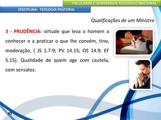 FACULDADE E SEMINÁRIOS TEOLÓGICO NACIONAL
DISCIPLINA: TEOLOGIA PASTORAL
3 - PRUDÊNCIA: virtude que leva o homem a
conhecer e a praticar o que lhe convém, tino,
moderação, ( JS 1.7-9; PV 14.15; OS 14.9; EF
5.15). Qualidade de quem age com cautela,
com sensatez.
45
Qualificações de um Ministro
 