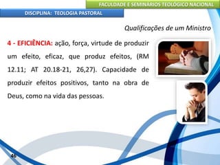 FACULDADE E SEMINÁRIOS TEOLÓGICO NACIONAL
DISCIPLINA: TEOLOGIA PASTORAL
4 - EFICIÊNCIA: ação, força, virtude de produzir
um efeito, eficaz, que produz efeitos, (RM
12.11; AT 20.18-21, 26,27). Capacidade de
produzir efeitos positivos, tanto na obra de
Deus, como na vida das pessoas.
46
Qualificações de um Ministro
 