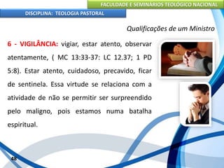 FACULDADE E SEMINÁRIOS TEOLÓGICO NACIONAL
DISCIPLINA: TEOLOGIA PASTORAL
6 - VIGILÂNCIA: vigiar, estar atento, observar
atentamente, ( MC 13:33-37: LC 12.37; 1 PD
5:8). Estar atento, cuidadoso, precavido, ficar
de sentinela. Essa virtude se relaciona com a
atividade de não se permitir ser surpreendido
pelo maligno, pois estamos numa batalha
espiritual.
48
Qualificações de um Ministro
 