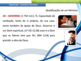 FACULDADE E SEMINÁRIOS TEOLÓGICO NACIONAL
DISCIPLINA: TEOLOGIA PASTORAL
10 – GOVERNO: (1 TM 3.4,5, 7). Capacidade de
condução, tanto de si próprio, de sua casa,
como também da Igreja de Deus. Governo é
um Dom espiritual, (1ª CO 12:28) esse é o Dom
que os lideres tem que Ter, (RM 12:8) para
presidir a obra de Deus.
50
Qualificações de um Ministro
 