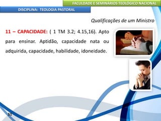 FACULDADE E SEMINÁRIOS TEOLÓGICO NACIONAL
DISCIPLINA: TEOLOGIA PASTORAL
11 – CAPACIDADE: ( 1 TM 3.2; 4.15,16). Apto
para ensinar. Aptidão, capacidade nata ou
adquirida, capacidade, habilidade, idoneidade.
51
Qualificações de um Ministro
 