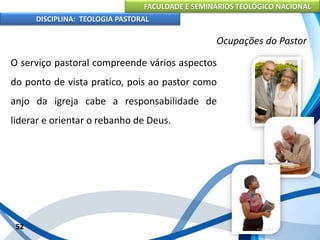 FACULDADE E SEMINÁRIOS TEOLÓGICO NACIONAL
DISCIPLINA: TEOLOGIA PASTORAL
O serviço pastoral compreende vários aspectos
do ponto de vista pratico, pois ao pastor como
anjo da igreja cabe a responsabilidade de
liderar e orientar o rebanho de Deus.
52
Ocupações do Pastor
 