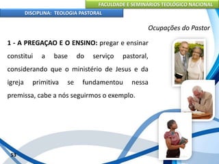 FACULDADE E SEMINÁRIOS TEOLÓGICO NACIONAL
DISCIPLINA: TEOLOGIA PASTORAL
1 - A PREGAÇAO E O ENSINO: pregar e ensinar
constitui a base do serviço pastoral,
considerando que o ministério de Jesus e da
igreja primitiva se fundamentou nessa
premissa, cabe a nós seguirmos o exemplo.
53
Ocupações do Pastor
 