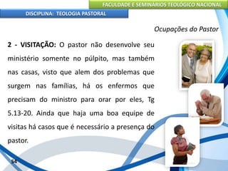 FACULDADE E SEMINÁRIOS TEOLÓGICO NACIONAL
DISCIPLINA: TEOLOGIA PASTORAL
2 - VISITAÇÃO: O pastor não desenvolve seu
ministério somente no púlpito, mas também
nas casas, visto que alem dos problemas que
surgem nas famílias, há os enfermos que
precisam do ministro para orar por eles, Tg
5.13-20. Ainda que haja uma boa equipe de
visitas há casos que é necessário a presença do
pastor.
54
Ocupações do Pastor
 