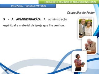 FACULDADE E SEMINÁRIOS TEOLÓGICO NACIONAL
DISCIPLINA: TEOLOGIA PASTORAL
5 - A ADMINISTRAÇÃO: A administração
espiritual e material da igreja que lhe confiou.
56
Ocupações do Pastor
 