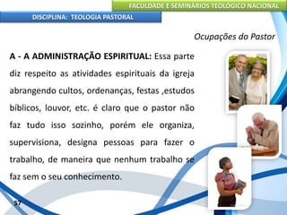 FACULDADE E SEMINÁRIOS TEOLÓGICO NACIONAL
DISCIPLINA: TEOLOGIA PASTORAL
A - A ADMINISTRAÇÃO ESPIRITUAL: Essa parte
diz respeito as atividades espirituais da igreja
abrangendo cultos, ordenanças, festas ,estudos
bíblicos, louvor, etc. é claro que o pastor não
faz tudo isso sozinho, porém ele organiza,
supervisiona, designa pessoas para fazer o
trabalho, de maneira que nenhum trabalho se
faz sem o seu conhecimento.
57
Ocupações do Pastor
 