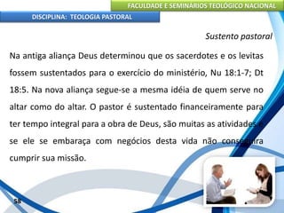 FACULDADE E SEMINÁRIOS TEOLÓGICO NACIONAL
DISCIPLINA: TEOLOGIA PASTORAL
Na antiga aliança Deus determinou que os sacerdotes e os levitas
fossem sustentados para o exercício do ministério, Nu 18:1-7; Dt
18:5. Na nova aliança segue-se a mesma idéia de quem serve no
altar como do altar. O pastor é sustentado financeiramente para
ter tempo integral para a obra de Deus, são muitas as atividades e
se ele se embaraça com negócios desta vida não conseguira
cumprir sua missão.
58
Sustento pastoral
 