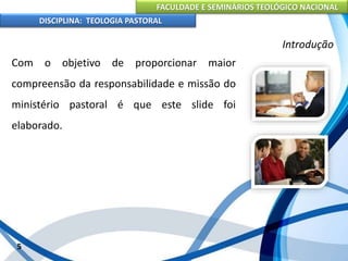FACULDADE E SEMINÁRIOS TEOLÓGICO NACIONAL
DISCIPLINA: TEOLOGIA PASTORAL
Com o objetivo de proporcionar maior
compreensão da responsabilidade e missão do
ministério pastoral é que este slide foi
elaborado.
5
Introdução
 