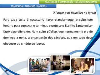 FACULDADE E SEMINÁRIOS TEOLÓGICO NACIONAL
DISCIPLINA: TEOLOGIA PASTORAL
Para cada culto é necessário haver planejamento, o culto tem
horário para começar e terminar, exceto se o Espírito Santo quiser
fazer algo diferente. Num culto público, que normalmente é o de
domingo a noite, a organização dos cânticos, que em tudo deve
obedecer ao critério do louvor.
59
O Pastor e as Reuniões na Igreja
 