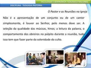 FACULDADE E SEMINÁRIOS TEOLÓGICO NACIONAL
DISCIPLINA: TEOLOGIA PASTORAL
Não é a apresentação de um conjunto ou de um cantor
simplesmente, é louvor ao Senhor, pelo menos deve ser. A
seleção da qualidade das músicas, hinos; a leitura da palavra, o
comportamento dos obreiros no púlpito durante a reunião, tudo
isso tem que fazer parte da solenidade do culto.
60
O Pastor e as Reuniões na Igreja
 