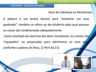 FACULDADE E SEMINÁRIOS TEOLÓGICO NACIONAL
DISCIPLINA: TEOLOGIA PASTORAL
A palavra é um termo técnico para “consertar um osso
quebrado”; também se refere ao ato dinâmico pelo qual pessoas
ou coisas são condicionadas adequadamente.
Como resultado do exercício dos dons ministeriais, os crentes são
“equipados” ou preparados para administrar os seus dons
conforme a palavra de Deus, (1 Pd 4:10,11).
63
Dons de Liderança ou Ministeriais
 
