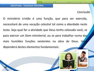 FACULDADE E SEMINÁRIOS TEOLÓGICO NACIONAL
DISCIPLINA: TEOLOGIA PASTORAL
O ministério cristão é uma função, que para ser exercida,
necessitará de uma vocação celestial tal como a abordado neste
testo. Seja qual for a atividade que Deus tenha colocado você, se
para exercer um Dom ministerial, ou se para trabalhar numa das
mais humildes funções existentes na obra de Deus. Você
dependerá destes elementos fundamentais:
65
Conclusão
 