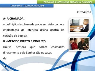 FACULDADE E SEMINÁRIOS TEOLÓGICO NACIONAL
DISCIPLINA: TEOLOGIA PASTORAL
A- A CHAMADA:
a definição da chamada pode ser vista como a
implantação da intenção divina dentro do
coração da pessoa.
B - MÉTODO DIRETO E INDIRETO:
Houve pessoas que foram chamadas
diretamente pelo Senhor são os casos
de:
7
Introdução
 