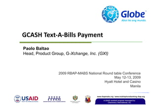 GCASH Text‐A‐Bills Payment
Paolo Baltao
Head, Product Group, G-Xchange, Inc. (GXI)



                 2009 RBAP-MABS National Round table Conference
                                                May 12-13, 2009
                                          Hyatt Hotel and Casino
                                                          Manila
 