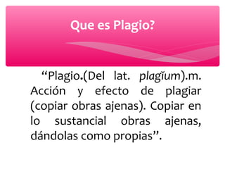 Que es Plagio?

“Plagio.(Del lat. plagĭum).m.
Acción y efecto de plagiar
(copiar obras ajenas). Copiar en
lo sustancial obras ajenas,
dándolas como propias”.

 