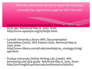 Para las citaciones de otros tipos de recursos
consulte las siguientes paginas del Internet:

∗ American Psychological Association. (2003). APA style:
Style tips. Retrieved May 6, 2007, from
http://www.apastyle.org/styletips.html .
∗ Cornell University Library IRPC Documentation
Committee (2002). APA Citation Style. Retrieved May 6,
2007, from
http://www.library.cornell.edu/newhelp/res_strategy/citing/
apa.html .
∗ Purdue University Online Writing Lab. (2006). APA
formatting and style guide. Retrieved May 6, 2007, from
http://owl.english.purdue.edu/owl/resource/560/01/.

 