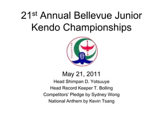 21st Annual Bellevue Junior
Kendo Championships
May 21, 2011
Head Shimpan D. Yotsuuye
Head Record Keeper T. Bolling
Competitors’ Pledge by Sydney Wong
National Anthem by Kevin Tsang
 