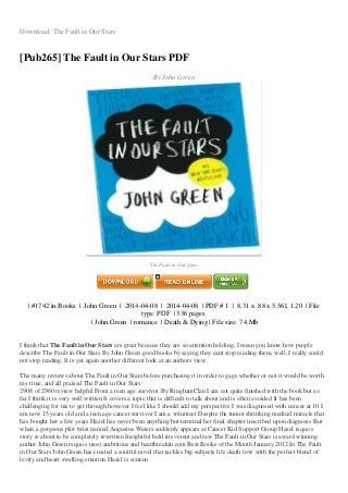 Download: The Fault in Our Stars
[Pub265] The Fault in Our Stars PDF
By John Green
Image not readable or empty
gambar/014242417X.jpg
The Fault in Our Stars
| #1742 in Books | John Green | 2014-04-08 | 2014-04-08 | PDF # 1 | 8.31 x .88 x 5.56l, 1.20 | File
type: PDF | 336 pages
| John Green | romance | Death & Dying | File size: 74.Mb
I think that The Fault in Our Stars are great because they are so attention holding, I mean you know how people
describe The Fault in Our Stars By John Green good books by saying they cant stop reading them, well, I really could
not stop reading. It is yet again another different look at an authors view.
The many reviews about The Fault in Our Stars before purchasing it in order to gage whether or not it would be worth
my time, and all praised The Fault in Our Stars:
2908 of 2960 review helpful From a teen age survivor By RinghamClan I am not quite finished with the book but so
far I think it is very well written It covers a topic that is difficult to talk about and is often avoided It has been
challenging for me to get through however I feel like I should add my perspective I was diagnosed with cancer at 10 I
am now 15 years old and a teen age cancer survivor I am a volunteer Despite the tumor shrinking medical miracle that
has bought her a few years Hazel has never been anything but terminal her final chapter inscribed upon diagnosis But
when a gorgeous plot twist named Augustus Waters suddenly appears at Cancer Kid Support Group Hazel rsquo s
story is about to be completely rewritten Insightful bold irreverent and raw The Fault in Our Stars is award winning
author John Green rsquo s most ambitious and heartbreakin com Best Books of the Month January 2012 In The Fault
in Our Stars John Green has created a soulful novel that tackles big subjects life death love with the perfect blend of
levity and heart swelling emotion Hazel is sixteen
 