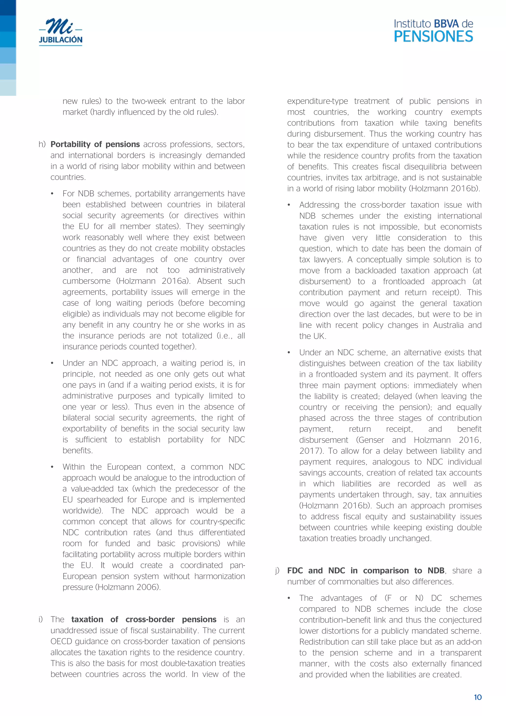 10
new rules) to the two-week entrant to the labor
market (hardly influenced by the old rules).
h) Portability of pensions across professions, sectors,
and international borders is increasingly demanded
in a world of rising labor mobility within and between
countries.
• For NDB schemes, portability arrangements have
been established between countries in bilateral
social security agreements (or directives within
the EU for all member states). They seemingly
work reasonably well where they exist between
countries as they do not create mobility obstacles
or financial advantages of one country over
another, and are not too administratively
cumbersome (Holzmann 2016a). Absent such
agreements, portability issues will emerge in the
case of long waiting periods (before becoming
eligible) as individuals may not become eligible for
any benefit in any country he or she works in as
the insurance periods are not totalized (i.e., all
insurance periods counted together).
• Under an NDC approach, a waiting period is, in
principle, not needed as one only gets out what
one pays in (and if a waiting period exists, it is for
administrative purposes and typically limited to
one year or less). Thus even in the absence of
bilateral social security agreements, the right of
exportability of benefits in the social security law
is sufficient to establish portability for NDC
benefits.
• Within the European context, a common NDC
approach would be analogue to the introduction of
a value-added tax (which the predecessor of the
EU spearheaded for Europe and is implemented
worldwide). The NDC approach would be a
common concept that allows for country-specific
NDC contribution rates (and thus differentiated
room for funded and basic provisions) while
facilitating portability across multiple borders within
the EU. It would create a coordinated pan-
European pension system without harmonization
pressure (Holzmann 2006).
i) The taxation of cross-border pensions is an
unaddressed issue of fiscal sustainability. The current
OECD guidance on cross-border taxation of pensions
allocates the taxation rights to the residence country.
This is also the basis for most double-taxation treaties
between countries across the world. In view of the
expenditure-type treatment of public pensions in
most countries, the working country exempts
contributions from taxation while taxing benefits
during disbursement. Thus the working country has
to bear the tax expenditure of untaxed contributions
while the residence country profits from the taxation
of benefits. This creates fiscal disequilibria between
countries, invites tax arbitrage, and is not sustainable
in a world of rising labor mobility (Holzmann 2016b).
• Addressing the cross-border taxation issue with
NDB schemes under the existing international
taxation rules is not impossible, but economists
have given very little consideration to this
question, which to date has been the domain of
tax lawyers. A conceptually simple solution is to
move from a backloaded taxation approach (at
disbursement) to a frontloaded approach (at
contribution payment and return receipt). This
move would go against the general taxation
direction over the last decades, but were to be in
line with recent policy changes in Australia and
the UK.
• Under an NDC scheme, an alternative exists that
distinguishes between creation of the tax liability
in a frontloaded system and its payment. It offers
three main payment options: immediately when
the liability is created; delayed (when leaving the
country or receiving the pension); and equally
phased across the three stages of contribution
payment, return receipt, and benefit
disbursement (Genser and Holzmann 2016,
2017). To allow for a delay between liability and
payment requires, analogous to NDC individual
savings accounts, creation of related tax accounts
in which liabilities are recorded as well as
payments undertaken through, say, tax annuities
(Holzmann 2016b). Such an approach promises
to address fiscal equity and sustainability issues
between countries while keeping existing double
taxation treaties broadly unchanged.
j) FDC and NDC in comparison to NDB, share a
number of commonalties but also differences.
• The advantages of (F or N) DC schemes
compared to NDB schemes include the close
contribution–benefit link and thus the conjectured
lower distortions for a publicly mandated scheme.
Redistribution can still take place but as an add-on
to the pension scheme and in a transparent
manner, with the costs also externally financed
and provided when the liabilities are created.
 