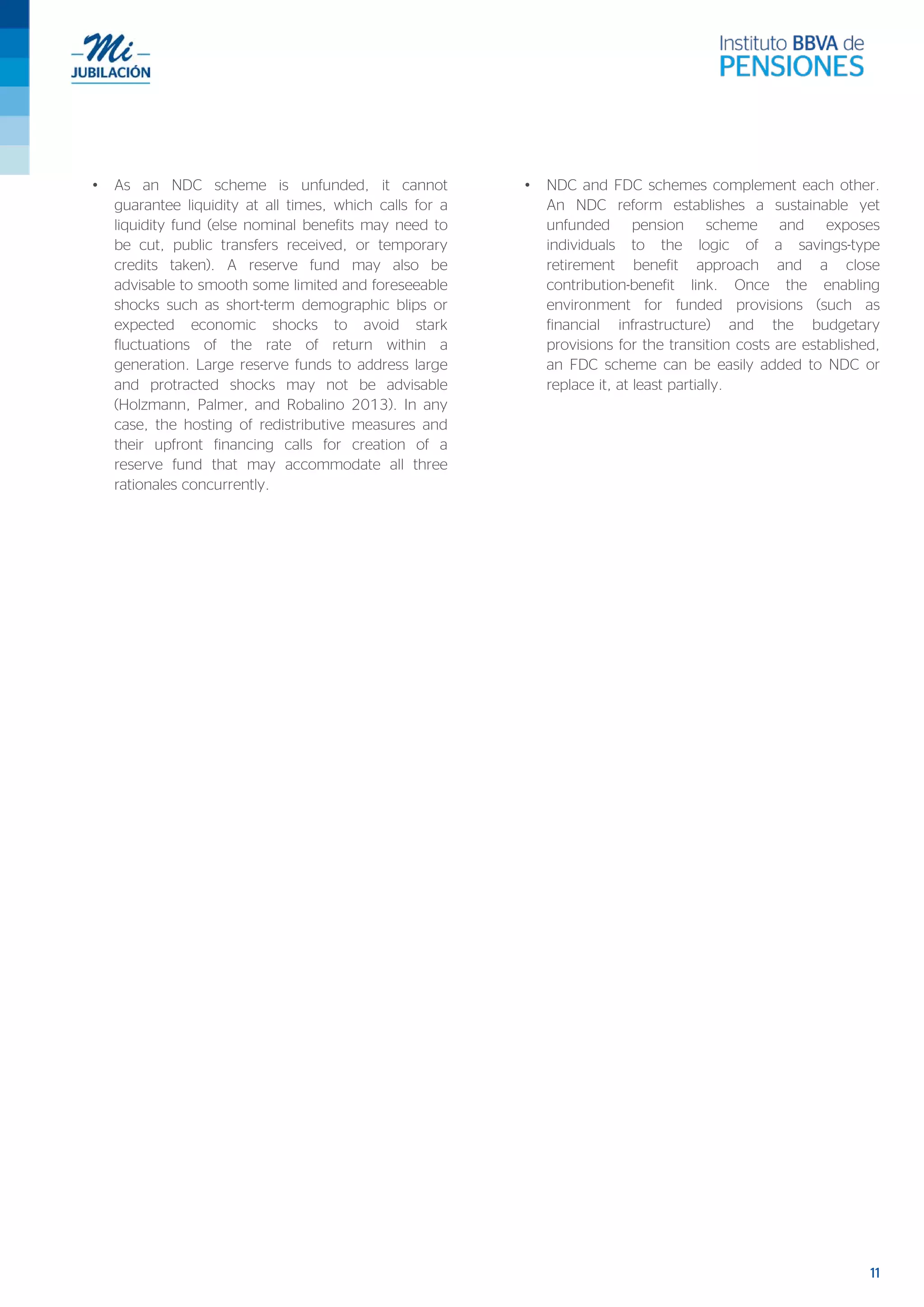 11
• As an NDC scheme is unfunded, it cannot
guarantee liquidity at all times, which calls for a
liquidity fund (else nominal benefits may need to
be cut, public transfers received, or temporary
credits taken). A reserve fund may also be
advisable to smooth some limited and foreseeable
shocks such as short-term demographic blips or
expected economic shocks to avoid stark
fluctuations of the rate of return within a
generation. Large reserve funds to address large
and protracted shocks may not be advisable
(Holzmann, Palmer, and Robalino 2013). In any
case, the hosting of redistributive measures and
their upfront financing calls for creation of a
reserve fund that may accommodate all three
rationales concurrently.
• NDC and FDC schemes complement each other.
An NDC reform establishes a sustainable yet
unfunded pension scheme and exposes
individuals to the logic of a savings-type
retirement benefit approach and a close
contribution-benefit link. Once the enabling
environment for funded provisions (such as
financial infrastructure) and the budgetary
provisions for the transition costs are established,
an FDC scheme can be easily added to NDC or
replace it, at least partially.
 