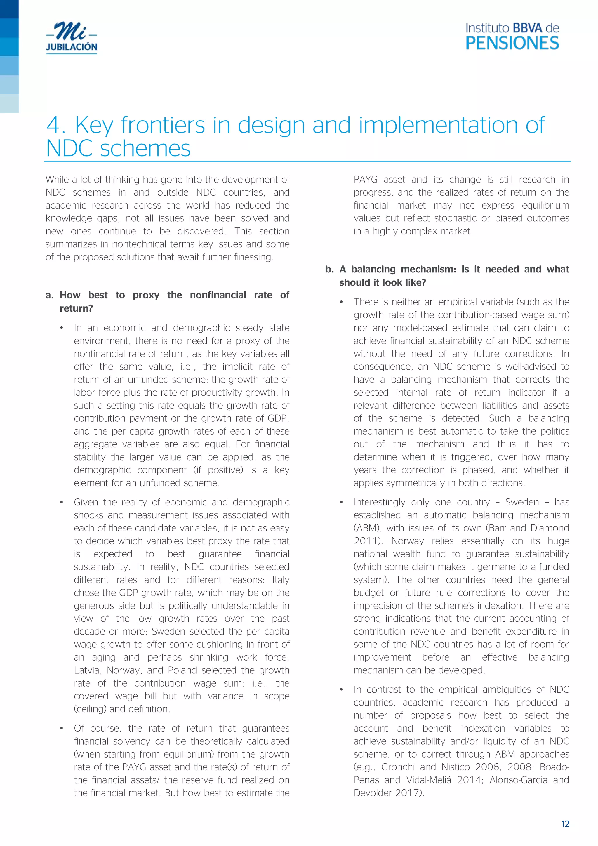 12
4. Key frontiers in design and implementation of
NDC schemes
While a lot of thinking has gone into the development of
NDC schemes in and outside NDC countries, and
academic research across the world has reduced the
knowledge gaps, not all issues have been solved and
new ones continue to be discovered. This section
summarizes in nontechnical terms key issues and some
of the proposed solutions that await further finessing.
a. How best to proxy the nonfinancial rate of
return?
• In an economic and demographic steady state
environment, there is no need for a proxy of the
nonfinancial rate of return, as the key variables all
offer the same value, i.e., the implicit rate of
return of an unfunded scheme: the growth rate of
labor force plus the rate of productivity growth. In
such a setting this rate equals the growth rate of
contribution payment or the growth rate of GDP,
and the per capita growth rates of each of these
aggregate variables are also equal. For financial
stability the larger value can be applied, as the
demographic component (if positive) is a key
element for an unfunded scheme.
• Given the reality of economic and demographic
shocks and measurement issues associated with
each of these candidate variables, it is not as easy
to decide which variables best proxy the rate that
is expected to best guarantee financial
sustainability. In reality, NDC countries selected
different rates and for different reasons: Italy
chose the GDP growth rate, which may be on the
generous side but is politically understandable in
view of the low growth rates over the past
decade or more; Sweden selected the per capita
wage growth to offer some cushioning in front of
an aging and perhaps shrinking work force;
Latvia, Norway, and Poland selected the growth
rate of the contribution wage sum; i.e., the
covered wage bill but with variance in scope
(ceiling) and definition.
• Of course, the rate of return that guarantees
financial solvency can be theoretically calculated
(when starting from equilibrium) from the growth
rate of the PAYG asset and the rate(s) of return of
the financial assets/ the reserve fund realized on
the financial market. But how best to estimate the
PAYG asset and its change is still research in
progress, and the realized rates of return on the
financial market may not express equilibrium
values but reflect stochastic or biased outcomes
in a highly complex market.
b. A balancing mechanism: Is it needed and what
should it look like?
• There is neither an empirical variable (such as the
growth rate of the contribution-based wage sum)
nor any model-based estimate that can claim to
achieve financial sustainability of an NDC scheme
without the need of any future corrections. In
consequence, an NDC scheme is well-advised to
have a balancing mechanism that corrects the
selected internal rate of return indicator if a
relevant difference between liabilities and assets
of the scheme is detected. Such a balancing
mechanism is best automatic to take the politics
out of the mechanism and thus it has to
determine when it is triggered, over how many
years the correction is phased, and whether it
applies symmetrically in both directions.
• Interestingly only one country – Sweden – has
established an automatic balancing mechanism
(ABM), with issues of its own (Barr and Diamond
2011). Norway relies essentially on its huge
national wealth fund to guarantee sustainability
(which some claim makes it germane to a funded
system). The other countries need the general
budget or future rule corrections to cover the
imprecision of the scheme’s indexation. There are
strong indications that the current accounting of
contribution revenue and benefit expenditure in
some of the NDC countries has a lot of room for
improvement before an effective balancing
mechanism can be developed.
• In contrast to the empirical ambiguities of NDC
countries, academic research has produced a
number of proposals how best to select the
account and benefit indexation variables to
achieve sustainability and/or liquidity of an NDC
scheme, or to correct through ABM approaches
(e.g., Gronchi and Nistico 2006, 2008; Boado-
Penas and Vidal-Meliá 2014; Alonso-Garcia and
Devolder 2017).
 