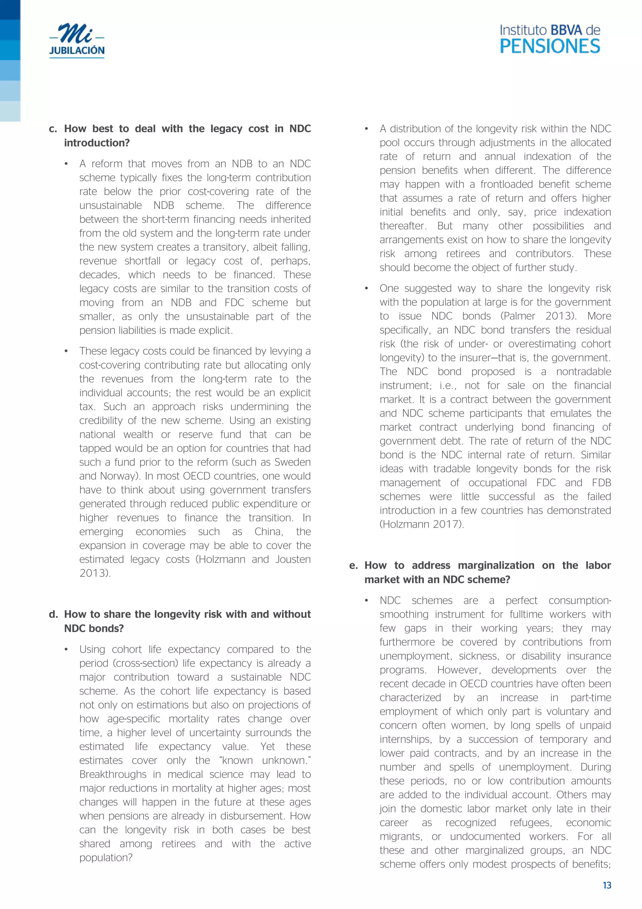 13
c. How best to deal with the legacy cost in NDC
introduction?
• A reform that moves from an NDB to an NDC
scheme typically fixes the long-term contribution
rate below the prior cost-covering rate of the
unsustainable NDB scheme. The difference
between the short-term financing needs inherited
from the old system and the long-term rate under
the new system creates a transitory, albeit falling,
revenue shortfall or legacy cost of, perhaps,
decades, which needs to be financed. These
legacy costs are similar to the transition costs of
moving from an NDB and FDC scheme but
smaller, as only the unsustainable part of the
pension liabilities is made explicit.
• These legacy costs could be financed by levying a
cost-covering contributing rate but allocating only
the revenues from the long-term rate to the
individual accounts; the rest would be an explicit
tax. Such an approach risks undermining the
credibility of the new scheme. Using an existing
national wealth or reserve fund that can be
tapped would be an option for countries that had
such a fund prior to the reform (such as Sweden
and Norway). In most OECD countries, one would
have to think about using government transfers
generated through reduced public expenditure or
higher revenues to finance the transition. In
emerging economies such as China, the
expansion in coverage may be able to cover the
estimated legacy costs (Holzmann and Jousten
2013).
d. How to share the longevity risk with and without
NDC bonds?
• Using cohort life expectancy compared to the
period (cross-section) life expectancy is already a
major contribution toward a sustainable NDC
scheme. As the cohort life expectancy is based
not only on estimations but also on projections of
how age-specific mortality rates change over
time, a higher level of uncertainty surrounds the
estimated life expectancy value. Yet these
estimates cover only the “known unknown.”
Breakthroughs in medical science may lead to
major reductions in mortality at higher ages; most
changes will happen in the future at these ages
when pensions are already in disbursement. How
can the longevity risk in both cases be best
shared among retirees and with the active
population?
• A distribution of the longevity risk within the NDC
pool occurs through adjustments in the allocated
rate of return and annual indexation of the
pension benefits when different. The difference
may happen with a frontloaded benefit scheme
that assumes a rate of return and offers higher
initial benefits and only, say, price indexation
thereafter. But many other possibilities and
arrangements exist on how to share the longevity
risk among retirees and contributors. These
should become the object of further study.
• One suggested way to share the longevity risk
with the population at large is for the government
to issue NDC bonds (Palmer 2013). More
specifically, an NDC bond transfers the residual
risk (the risk of under- or overestimating cohort
longevity) to the insurer—that is, the government.
The NDC bond proposed is a nontradable
instrument; i.e., not for sale on the financial
market. It is a contract between the government
and NDC scheme participants that emulates the
market contract underlying bond financing of
government debt. The rate of return of the NDC
bond is the NDC internal rate of return. Similar
ideas with tradable longevity bonds for the risk
management of occupational FDC and FDB
schemes were little successful as the failed
introduction in a few countries has demonstrated
(Holzmann 2017).
e. How to address marginalization on the labor
market with an NDC scheme?
• NDC schemes are a perfect consumption-
smoothing instrument for fulltime workers with
few gaps in their working years; they may
furthermore be covered by contributions from
unemployment, sickness, or disability insurance
programs. However, developments over the
recent decade in OECD countries have often been
characterized by an increase in part-time
employment of which only part is voluntary and
concern often women, by long spells of unpaid
internships, by a succession of temporary and
lower paid contracts, and by an increase in the
number and spells of unemployment. During
these periods, no or low contribution amounts
are added to the individual account. Others may
join the domestic labor market only late in their
career as recognized refugees, economic
migrants, or undocumented workers. For all
these and other marginalized groups, an NDC
scheme offers only modest prospects of benefits;
 