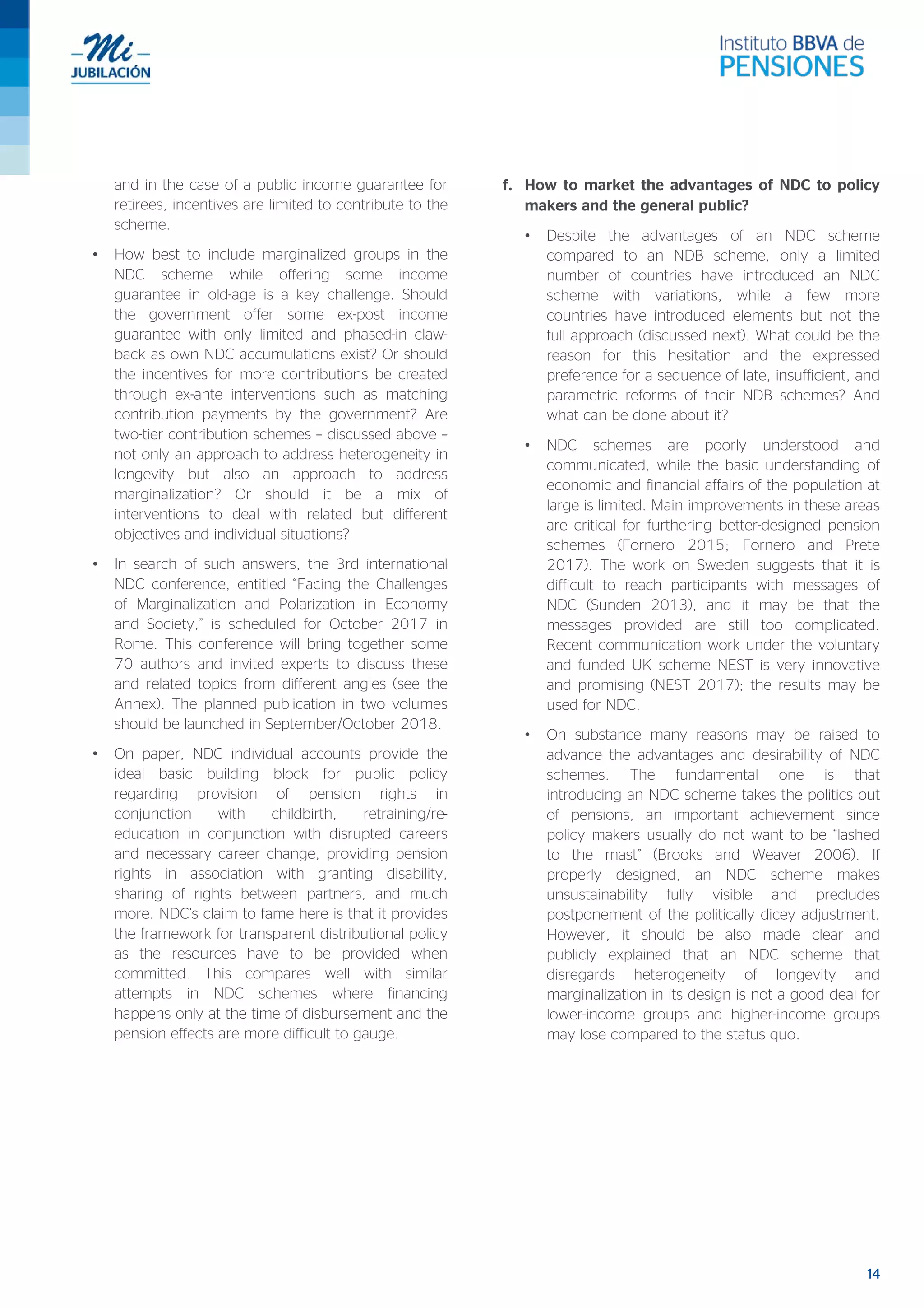 14
and in the case of a public income guarantee for
retirees, incentives are limited to contribute to the
scheme.
• How best to include marginalized groups in the
NDC scheme while offering some income
guarantee in old-age is a key challenge. Should
the government offer some ex-post income
guarantee with only limited and phased-in claw-
back as own NDC accumulations exist? Or should
the incentives for more contributions be created
through ex-ante interventions such as matching
contribution payments by the government? Are
two-tier contribution schemes – discussed above –
not only an approach to address heterogeneity in
longevity but also an approach to address
marginalization? Or should it be a mix of
interventions to deal with related but different
objectives and individual situations?
• In search of such answers, the 3rd international
NDC conference, entitled “Facing the Challenges
of Marginalization and Polarization in Economy
and Society,” is scheduled for October 2017 in
Rome. This conference will bring together some
70 authors and invited experts to discuss these
and related topics from different angles (see the
Annex). The planned publication in two volumes
should be launched in September/October 2018.
• On paper, NDC individual accounts provide the
ideal basic building block for public policy
regarding provision of pension rights in
conjunction with childbirth, retraining/re-
education in conjunction with disrupted careers
and necessary career change, providing pension
rights in association with granting disability,
sharing of rights between partners, and much
more. NDC’s claim to fame here is that it provides
the framework for transparent distributional policy
as the resources have to be provided when
committed. This compares well with similar
attempts in NDC schemes where financing
happens only at the time of disbursement and the
pension effects are more difficult to gauge.
f. How to market the advantages of NDC to policy
makers and the general public?
• Despite the advantages of an NDC scheme
compared to an NDB scheme, only a limited
number of countries have introduced an NDC
scheme with variations, while a few more
countries have introduced elements but not the
full approach (discussed next). What could be the
reason for this hesitation and the expressed
preference for a sequence of late, insufficient, and
parametric reforms of their NDB schemes? And
what can be done about it?
• NDC schemes are poorly understood and
communicated, while the basic understanding of
economic and financial affairs of the population at
large is limited. Main improvements in these areas
are critical for furthering better-designed pension
schemes (Fornero 2015; Fornero and Prete
2017). The work on Sweden suggests that it is
difficult to reach participants with messages of
NDC (Sunden 2013), and it may be that the
messages provided are still too complicated.
Recent communication work under the voluntary
and funded UK scheme NEST is very innovative
and promising (NEST 2017); the results may be
used for NDC.
• On substance many reasons may be raised to
advance the advantages and desirability of NDC
schemes. The fundamental one is that
introducing an NDC scheme takes the politics out
of pensions, an important achievement since
policy makers usually do not want to be “lashed
to the mast” (Brooks and Weaver 2006). If
properly designed, an NDC scheme makes
unsustainability fully visible and precludes
postponement of the politically dicey adjustment.
However, it should be also made clear and
publicly explained that an NDC scheme that
disregards heterogeneity of longevity and
marginalization in its design is not a good deal for
lower-income groups and higher-income groups
may lose compared to the status quo.
 