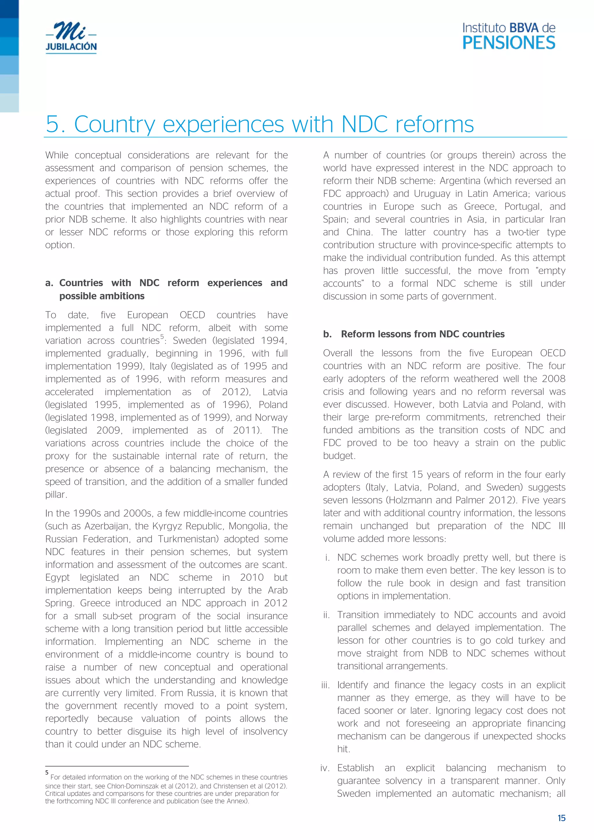 15
5. Country experiences with NDC reforms
While conceptual considerations are relevant for the
assessment and comparison of pension schemes, the
experiences of countries with NDC reforms offer the
actual proof. This section provides a brief overview of
the countries that implemented an NDC reform of a
prior NDB scheme. It also highlights countries with near
or lesser NDC reforms or those exploring this reform
option.
a. Countries with NDC reform experiences and
possible ambitions
To date, five European OECD countries have
implemented a full NDC reform, albeit with some
variation across countries
5
: Sweden (legislated 1994,
implemented gradually, beginning in 1996, with full
implementation 1999), Italy (legislated as of 1995 and
implemented as of 1996, with reform measures and
accelerated implementation as of 2012), Latvia
(legislated 1995, implemented as of 1996), Poland
(legislated 1998, implemented as of 1999), and Norway
(legislated 2009, implemented as of 2011). The
variations across countries include the choice of the
proxy for the sustainable internal rate of return, the
presence or absence of a balancing mechanism, the
speed of transition, and the addition of a smaller funded
pillar.
In the 1990s and 2000s, a few middle-income countries
(such as Azerbaijan, the Kyrgyz Republic, Mongolia, the
Russian Federation, and Turkmenistan) adopted some
NDC features in their pension schemes, but system
information and assessment of the outcomes are scant.
Egypt legislated an NDC scheme in 2010 but
implementation keeps being interrupted by the Arab
Spring. Greece introduced an NDC approach in 2012
for a small sub-set program of the social insurance
scheme with a long transition period but little accessible
information. Implementing an NDC scheme in the
environment of a middle-income country is bound to
raise a number of new conceptual and operational
issues about which the understanding and knowledge
are currently very limited. From Russia, it is known that
the government recently moved to a point system,
reportedly because valuation of points allows the
country to better disguise its high level of insolvency
than it could under an NDC scheme.
5
For detailed information on the working of the NDC schemes in these countries
since their start, see Chlon-Dominszak et al (2012), and Christensen et al (2012).
Critical updates and comparisons for these countries are under preparation for
the forthcoming NDC III conference and publication (see the Annex).
A number of countries (or groups therein) across the
world have expressed interest in the NDC approach to
reform their NDB scheme: Argentina (which reversed an
FDC approach) and Uruguay in Latin America; various
countries in Europe such as Greece, Portugal, and
Spain; and several countries in Asia, in particular Iran
and China. The latter country has a two-tier type
contribution structure with province-specific attempts to
make the individual contribution funded. As this attempt
has proven little successful, the move from “empty
accounts” to a formal NDC scheme is still under
discussion in some parts of government.
b. Reform lessons from NDC countries
Overall the lessons from the five European OECD
countries with an NDC reform are positive. The four
early adopters of the reform weathered well the 2008
crisis and following years and no reform reversal was
ever discussed. However, both Latvia and Poland, with
their large pre-reform commitments, retrenched their
funded ambitions as the transition costs of NDC and
FDC proved to be too heavy a strain on the public
budget.
A review of the first 15 years of reform in the four early
adopters (Italy, Latvia, Poland, and Sweden) suggests
seven lessons (Holzmann and Palmer 2012). Five years
later and with additional country information, the lessons
remain unchanged but preparation of the NDC III
volume added more lessons:
i. NDC schemes work broadly pretty well, but there is
room to make them even better. The key lesson is to
follow the rule book in design and fast transition
options in implementation.
ii. Transition immediately to NDC accounts and avoid
parallel schemes and delayed implementation. The
lesson for other countries is to go cold turkey and
move straight from NDB to NDC schemes without
transitional arrangements.
iii. Identify and finance the legacy costs in an explicit
manner as they emerge, as they will have to be
faced sooner or later. Ignoring legacy cost does not
work and not foreseeing an appropriate financing
mechanism can be dangerous if unexpected shocks
hit.
iv. Establish an explicit balancing mechanism to
guarantee solvency in a transparent manner. Only
Sweden implemented an automatic mechanism; all
 