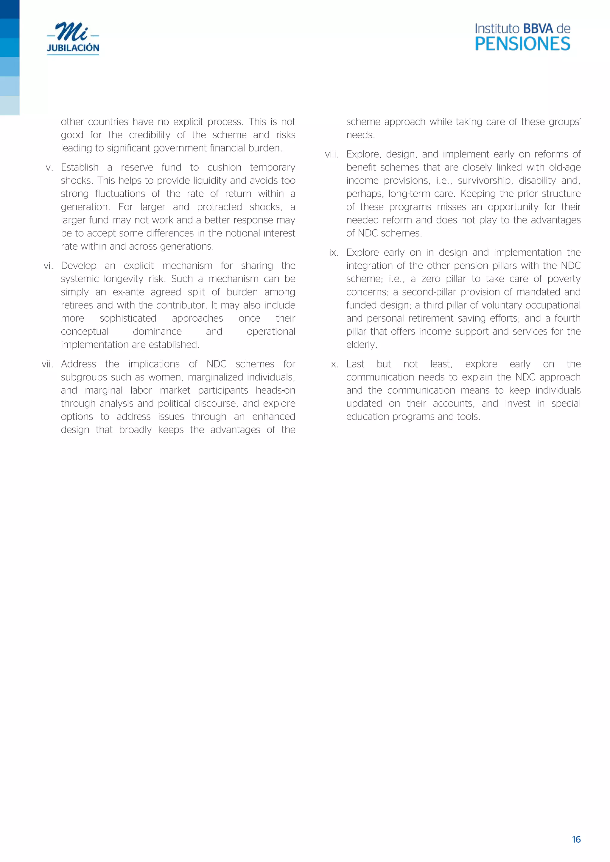 16
other countries have no explicit process. This is not
good for the credibility of the scheme and risks
leading to significant government financial burden.
v. Establish a reserve fund to cushion temporary
shocks. This helps to provide liquidity and avoids too
strong fluctuations of the rate of return within a
generation. For larger and protracted shocks, a
larger fund may not work and a better response may
be to accept some differences in the notional interest
rate within and across generations.
vi. Develop an explicit mechanism for sharing the
systemic longevity risk. Such a mechanism can be
simply an ex-ante agreed split of burden among
retirees and with the contributor. It may also include
more sophisticated approaches once their
conceptual dominance and operational
implementation are established.
vii. Address the implications of NDC schemes for
subgroups such as women, marginalized individuals,
and marginal labor market participants heads-on
through analysis and political discourse, and explore
options to address issues through an enhanced
design that broadly keeps the advantages of the
scheme approach while taking care of these groups’
needs.
viii. Explore, design, and implement early on reforms of
benefit schemes that are closely linked with old-age
income provisions, i.e., survivorship, disability and,
perhaps, long-term care. Keeping the prior structure
of these programs misses an opportunity for their
needed reform and does not play to the advantages
of NDC schemes.
ix. Explore early on in design and implementation the
integration of the other pension pillars with the NDC
scheme; i.e., a zero pillar to take care of poverty
concerns; a second-pillar provision of mandated and
funded design; a third pillar of voluntary occupational
and personal retirement saving efforts; and a fourth
pillar that offers income support and services for the
elderly.
x. Last but not least, explore early on the
communication needs to explain the NDC approach
and the communication means to keep individuals
updated on their accounts, and invest in special
education programs and tools.
 
