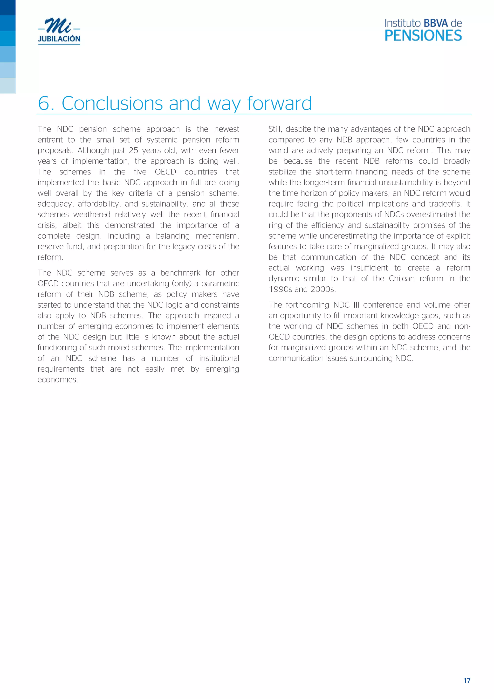 17
6. Conclusions and way forward
The NDC pension scheme approach is the newest
entrant to the small set of systemic pension reform
proposals. Although just 25 years old, with even fewer
years of implementation, the approach is doing well.
The schemes in the five OECD countries that
implemented the basic NDC approach in full are doing
well overall by the key criteria of a pension scheme:
adequacy, affordability, and sustainability, and all these
schemes weathered relatively well the recent financial
crisis, albeit this demonstrated the importance of a
complete design, including a balancing mechanism,
reserve fund, and preparation for the legacy costs of the
reform.
The NDC scheme serves as a benchmark for other
OECD countries that are undertaking (only) a parametric
reform of their NDB scheme, as policy makers have
started to understand that the NDC logic and constraints
also apply to NDB schemes. The approach inspired a
number of emerging economies to implement elements
of the NDC design but little is known about the actual
functioning of such mixed schemes. The implementation
of an NDC scheme has a number of institutional
requirements that are not easily met by emerging
economies.
Still, despite the many advantages of the NDC approach
compared to any NDB approach, few countries in the
world are actively preparing an NDC reform. This may
be because the recent NDB reforms could broadly
stabilize the short-term financing needs of the scheme
while the longer-term financial unsustainability is beyond
the time horizon of policy makers; an NDC reform would
require facing the political implications and tradeoffs. It
could be that the proponents of NDCs overestimated the
ring of the efficiency and sustainability promises of the
scheme while underestimating the importance of explicit
features to take care of marginalized groups. It may also
be that communication of the NDC concept and its
actual working was insufficient to create a reform
dynamic similar to that of the Chilean reform in the
1990s and 2000s.
The forthcoming NDC III conference and volume offer
an opportunity to fill important knowledge gaps, such as
the working of NDC schemes in both OECD and non-
OECD countries, the design options to address concerns
for marginalized groups within an NDC scheme, and the
communication issues surrounding NDC.
 