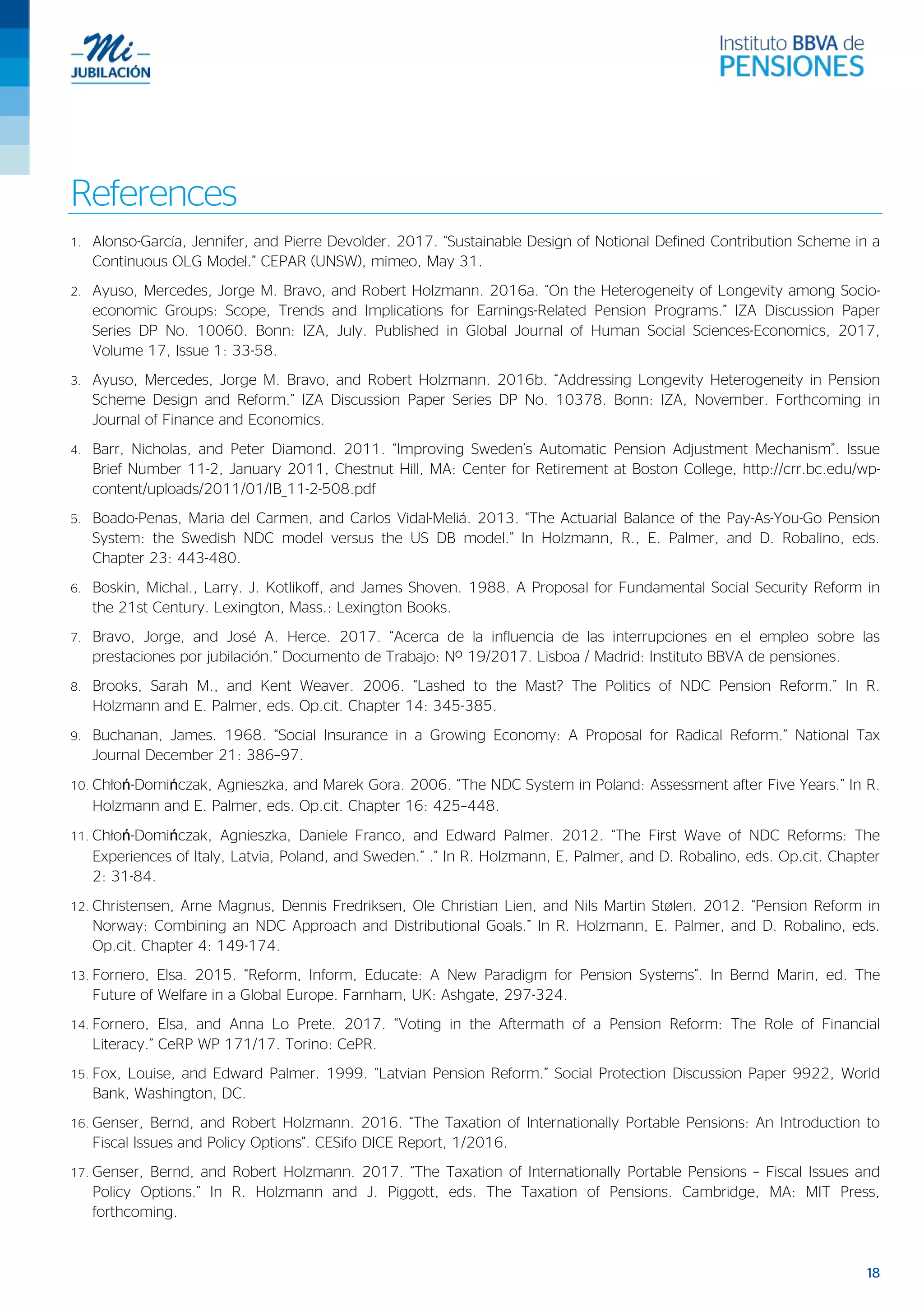 18
References
1. Alonso-García, Jennifer, and Pierre Devolder. 2017. “Sustainable Design of Notional Defined Contribution Scheme in a
Continuous OLG Model.” CEPAR (UNSW), mimeo, May 31.
2. Ayuso, Mercedes, Jorge M. Bravo, and Robert Holzmann. 2016a. “On the Heterogeneity of Longevity among Socio-
economic Groups: Scope, Trends and Implications for Earnings-Related Pension Programs.” IZA Discussion Paper
Series DP No. 10060. Bonn: IZA, July. Published in Global Journal of Human Social Sciences-Economics, 2017,
Volume 17, Issue 1: 33-58.
3. Ayuso, Mercedes, Jorge M. Bravo, and Robert Holzmann. 2016b. “Addressing Longevity Heterogeneity in Pension
Scheme Design and Reform.” IZA Discussion Paper Series DP No. 10378. Bonn: IZA, November. Forthcoming in
Journal of Finance and Economics.
4. Barr, Nicholas, and Peter Diamond. 2011. “Improving Sweden’s Automatic Pension Adjustment Mechanism”. Issue
Brief Number 11-2, January 2011, Chestnut Hill, MA: Center for Retirement at Boston College, http://crr.bc.edu/wp-
content/uploads/2011/01/IB_11-2-508.pdf
5. Boado-Penas, Maria del Carmen, and Carlos Vidal-Meliá. 2013. “The Actuarial Balance of the Pay-As-You-Go Pension
System: the Swedish NDC model versus the US DB model.” In Holzmann, R., E. Palmer, and D. Robalino, eds.
Chapter 23: 443-480.
6. Boskin, Michal., Larry. J. Kotlikoff, and James Shoven. 1988. A Proposal for Fundamental Social Security Reform in
the 21st Century. Lexington, Mass.: Lexington Books.
7. Bravo, Jorge, and José A. Herce. 2017. “Acerca de la influencia de las interrupciones en el empleo sobre las
prestaciones por jubilación.” Documento de Trabajo: Nº 19/2017. Lisboa / Madrid: Instituto BBVA de pensiones.
8. Brooks, Sarah M., and Kent Weaver. 2006. “Lashed to the Mast? The Politics of NDC Pension Reform.” In R.
Holzmann and E. Palmer, eds. Op.cit. Chapter 14: 345-385.
9. Buchanan, James. 1968. “Social Insurance in a Growing Economy: A Proposal for Radical Reform.” National Tax
Journal December 21: 386–97.
10. Chłoń-Domińczak, Agnieszka, and Marek Gora. 2006. “The NDC System in Poland: Assessment after Five Years.” In R.
Holzmann and E. Palmer, eds. Op.cit. Chapter 16: 425–448.
11. Chłoń-Domińczak, Agnieszka, Daniele Franco, and Edward Palmer. 2012. “The First Wave of NDC Reforms: The
Experiences of Italy, Latvia, Poland, and Sweden.” .” In R. Holzmann, E. Palmer, and D. Robalino, eds. Op.cit. Chapter
2: 31-84.
12. Christensen, Arne Magnus, Dennis Fredriksen, Ole Christian Lien, and Nils Martin Stølen. 2012. “Pension Reform in
Norway: Combining an NDC Approach and Distributional Goals.” In R. Holzmann, E. Palmer, and D. Robalino, eds.
Op.cit. Chapter 4: 149-174.
13. Fornero, Elsa. 2015. “Reform, Inform, Educate: A New Paradigm for Pension Systems”. In Bernd Marin, ed. The
Future of Welfare in a Global Europe. Farnham, UK: Ashgate, 297-324.
14. Fornero, Elsa, and Anna Lo Prete. 2017. “Voting in the Aftermath of a Pension Reform: The Role of Financial
Literacy.” CeRP WP 171/17. Torino: CePR.
15. Fox, Louise, and Edward Palmer. 1999. “Latvian Pension Reform.” Social Protection Discussion Paper 9922, World
Bank, Washington, DC.
16. Genser, Bernd, and Robert Holzmann. 2016. “The Taxation of Internationally Portable Pensions: An Introduction to
Fiscal Issues and Policy Options”. CESifo DICE Report, 1/2016.
17. Genser, Bernd, and Robert Holzmann. 2017. “The Taxation of Internationally Portable Pensions – Fiscal Issues and
Policy Options.” In R. Holzmann and J. Piggott, eds. The Taxation of Pensions. Cambridge, MA: MIT Press,
forthcoming.
 