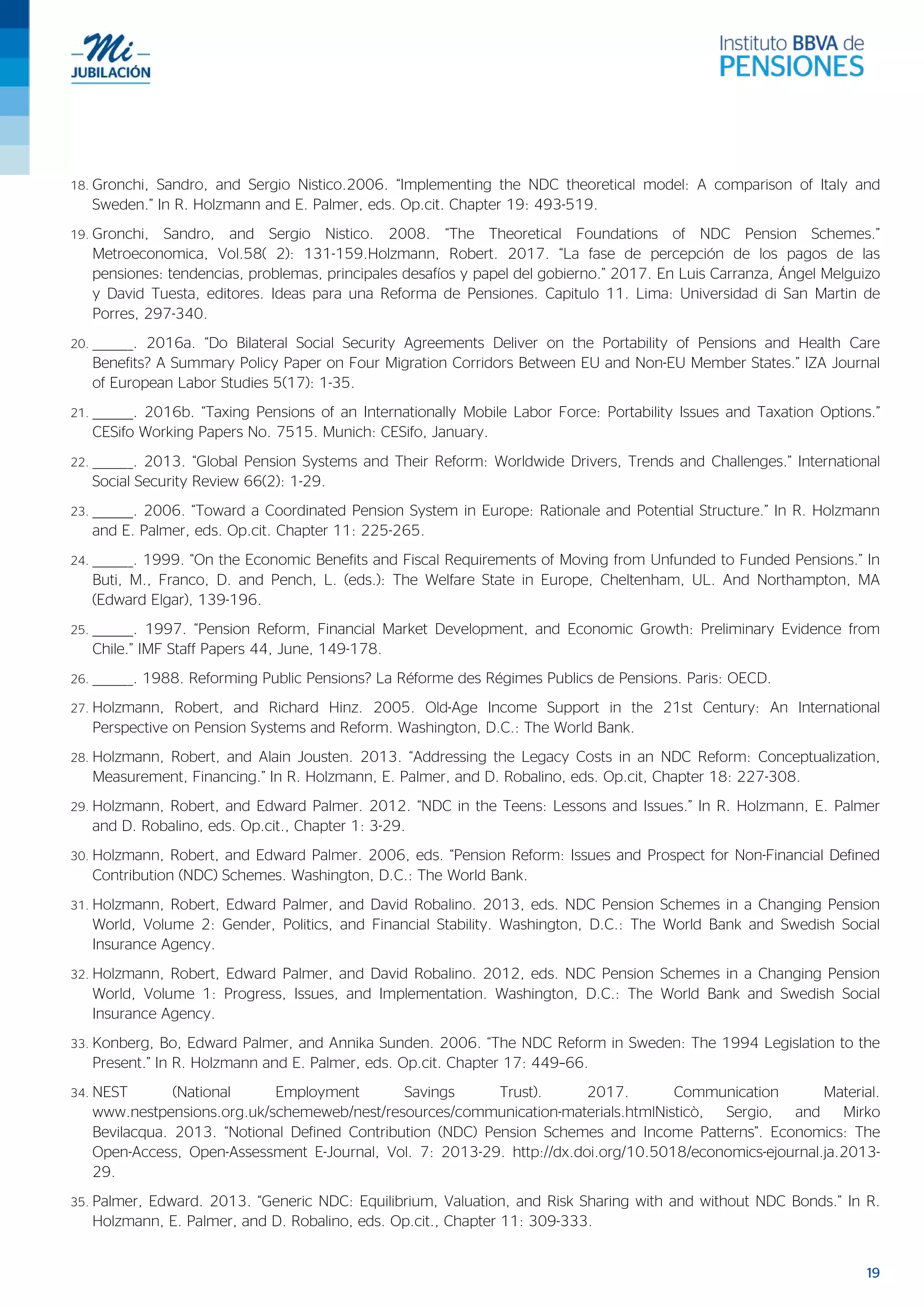 19
18. Gronchi, Sandro, and Sergio Nistico.2006. “Implementing the NDC theoretical model: A comparison of Italy and
Sweden.” In R. Holzmann and E. Palmer, eds. Op.cit. Chapter 19: 493-519.
19. Gronchi, Sandro, and Sergio Nistico. 2008. “The Theoretical Foundations of NDC Pension Schemes.”
Metroeconomica, Vol.58( 2): 131-159.Holzmann, Robert. 2017. “La fase de percepción de los pagos de las
pensiones: tendencias, problemas, principales desafíos y papel del gobierno.” 2017. En Luis Carranza, Ángel Melguizo
y David Tuesta, editores. Ideas para una Reforma de Pensiones. Capitulo 11. Lima: Universidad di San Martin de
Porres, 297-340.
20. ________. 2016a. “Do Bilateral Social Security Agreements Deliver on the Portability of Pensions and Health Care
Benefits? A Summary Policy Paper on Four Migration Corridors Between EU and Non-EU Member States.” IZA Journal
of European Labor Studies 5(17): 1-35.
21. ________. 2016b. “Taxing Pensions of an Internationally Mobile Labor Force: Portability Issues and Taxation Options.”
CESifo Working Papers No. 7515. Munich: CESifo, January.
22. ________. 2013. “Global Pension Systems and Their Reform: Worldwide Drivers, Trends and Challenges.” International
Social Security Review 66(2): 1-29.
23. ________. 2006. “Toward a Coordinated Pension System in Europe: Rationale and Potential Structure.” In R. Holzmann
and E. Palmer, eds. Op.cit. Chapter 11: 225-265.
24. ________. 1999. “On the Economic Benefits and Fiscal Requirements of Moving from Unfunded to Funded Pensions.” In
Buti, M., Franco, D. and Pench, L. (eds.): The Welfare State in Europe, Cheltenham, UL. And Northampton, MA
(Edward Elgar), 139-196.
25. ________. 1997. “Pension Reform, Financial Market Development, and Economic Growth: Preliminary Evidence from
Chile.” IMF Staff Papers 44, June, 149-178.
26. ________. 1988. Reforming Public Pensions? La Réforme des Régimes Publics de Pensions. Paris: OECD.
27. Holzmann, Robert, and Richard Hinz. 2005. Old-Age Income Support in the 21st Century: An International
Perspective on Pension Systems and Reform. Washington, D.C.: The World Bank.
28. Holzmann, Robert, and Alain Jousten. 2013. “Addressing the Legacy Costs in an NDC Reform: Conceptualization,
Measurement, Financing.” In R. Holzmann, E. Palmer, and D. Robalino, eds. Op.cit, Chapter 18: 227-308.
29. Holzmann, Robert, and Edward Palmer. 2012. “NDC in the Teens: Lessons and Issues.” In R. Holzmann, E. Palmer
and D. Robalino, eds. Op.cit., Chapter 1: 3-29.
30. Holzmann, Robert, and Edward Palmer. 2006, eds. “Pension Reform: Issues and Prospect for Non-Financial Defined
Contribution (NDC) Schemes. Washington, D.C.: The World Bank.
31. Holzmann, Robert, Edward Palmer, and David Robalino. 2013, eds. NDC Pension Schemes in a Changing Pension
World, Volume 2: Gender, Politics, and Financial Stability. Washington, D.C.: The World Bank and Swedish Social
Insurance Agency.
32. Holzmann, Robert, Edward Palmer, and David Robalino. 2012, eds. NDC Pension Schemes in a Changing Pension
World, Volume 1: Progress, Issues, and Implementation. Washington, D.C.: The World Bank and Swedish Social
Insurance Agency.
33. Konberg, Bo, Edward Palmer, and Annika Sunden. 2006. “The NDC Reform in Sweden: The 1994 Legislation to the
Present.” In R. Holzmann and E. Palmer, eds. Op.cit. Chapter 17: 449–66.
34. NEST (National Employment Savings Trust). 2017. Communication Material.
www.nestpensions.org.uk/schemeweb/nest/resources/communication-materials.htmlNisticò, Sergio, and Mirko
Bevilacqua. 2013. “Notional Defined Contribution (NDC) Pension Schemes and Income Patterns”. Economics: The
Open-Access, Open-Assessment E-Journal, Vol. 7: 2013-29. http://dx.doi.org/10.5018/economics-ejournal.ja.2013-
29.
35. Palmer, Edward. 2013. “Generic NDC: Equilibrium, Valuation, and Risk Sharing with and without NDC Bonds.” In R.
Holzmann, E. Palmer, and D. Robalino, eds. Op.cit., Chapter 11: 309-333.
 