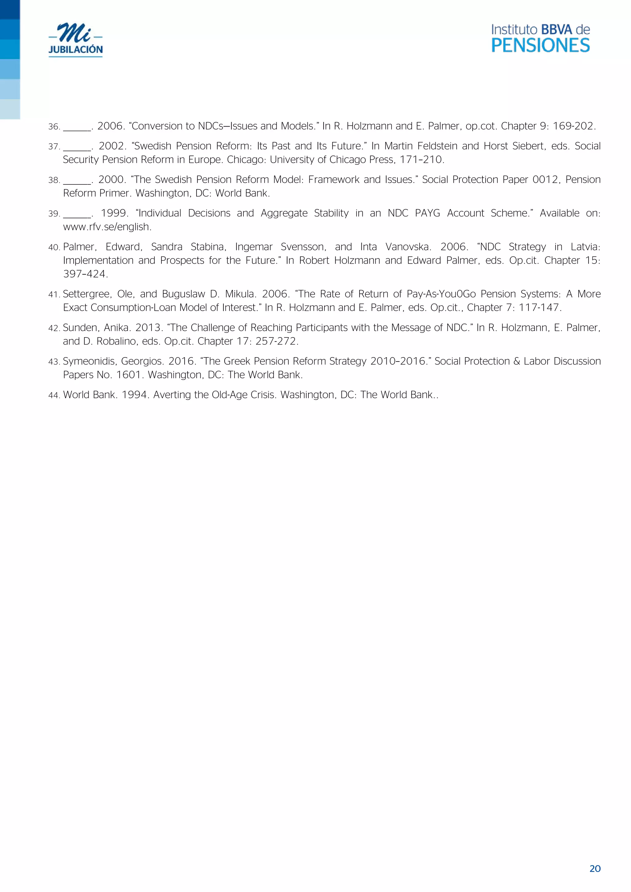 20
36. ________. 2006. “Conversion to NDCs—Issues and Models.” In R. Holzmann and E. Palmer, op.cot. Chapter 9: 169-202.
37. ________. 2002. “Swedish Pension Reform: Its Past and Its Future.” In Martin Feldstein and Horst Siebert, eds. Social
Security Pension Reform in Europe. Chicago: University of Chicago Press, 171–210.
38. ________. 2000. “The Swedish Pension Reform Model: Framework and Issues.” Social Protection Paper 0012, Pension
Reform Primer. Washington, DC: World Bank.
39. ________. 1999. “Individual Decisions and Aggregate Stability in an NDC PAYG Account Scheme.” Available on:
www.rfv.se/english.
40. Palmer, Edward, Sandra Stabina, Ingemar Svensson, and Inta Vanovska. 2006. “NDC Strategy in Latvia:
Implementation and Prospects for the Future.” In Robert Holzmann and Edward Palmer, eds. Op.cit. Chapter 15:
397–424.
41. Settergree, Ole, and Buguslaw D. Mikula. 2006. “The Rate of Return of Pay-As-You0Go Pension Systems: A More
Exact Consumption-Loan Model of Interest.” In R. Holzmann and E. Palmer, eds. Op.cit., Chapter 7: 117-147.
42. Sunden, Anika. 2013. “The Challenge of Reaching Participants with the Message of NDC.” In R. Holzmann, E. Palmer,
and D. Robalino, eds. Op.cit. Chapter 17: 257-272.
43. Symeonidis, Georgios. 2016. “The Greek Pension Reform Strategy 2010–2016.” Social Protection & Labor Discussion
Papers No. 1601. Washington, DC: The World Bank.
44. World Bank. 1994. Averting the Old-Age Crisis. Washington, DC: The World Bank..
 