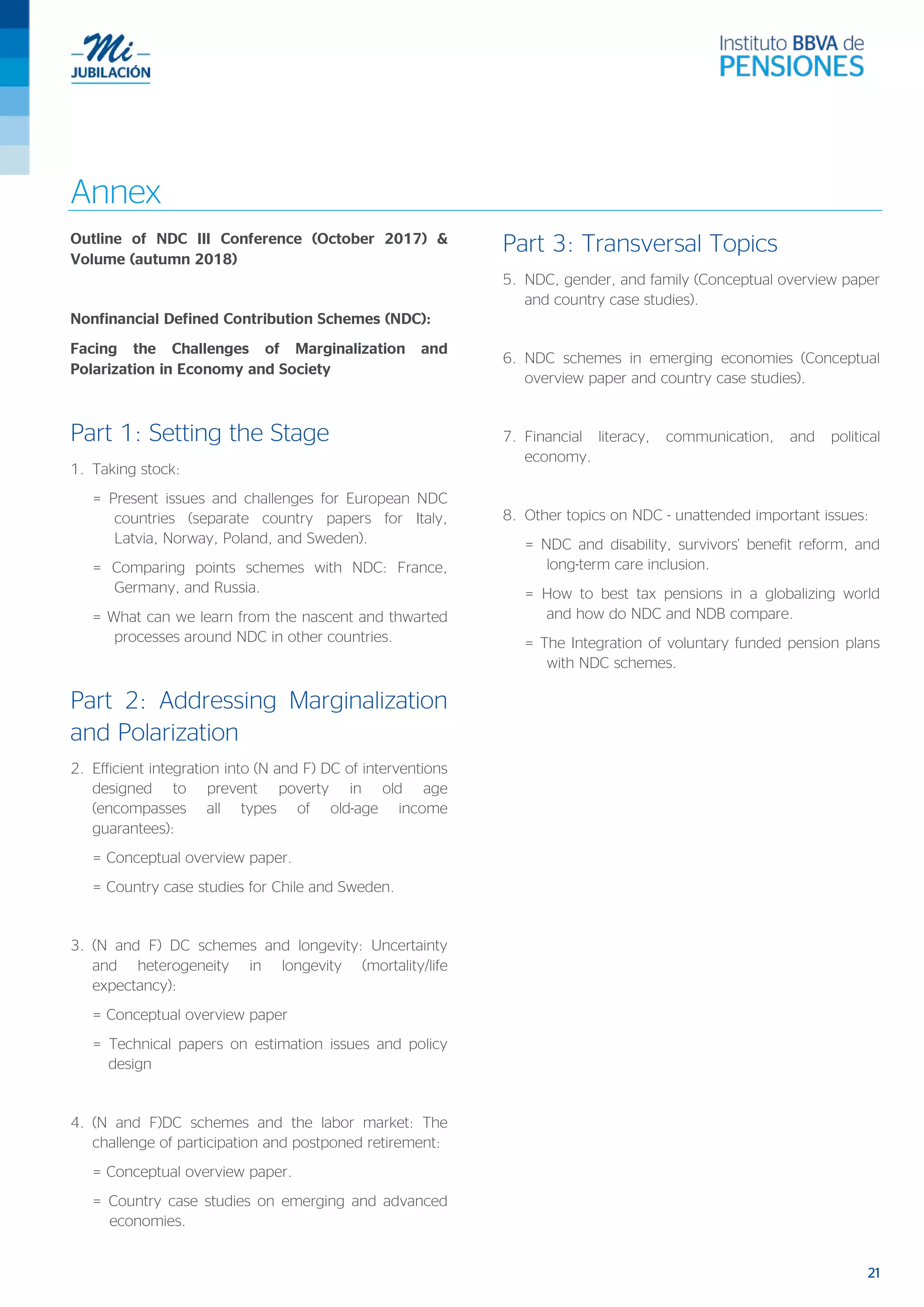 21
Annex
Outline of NDC III Conference (October 2017) &
Volume (autumn 2018)
Nonfinancial Defined Contribution Schemes (NDC):
Facing the Challenges of Marginalization and
Polarization in Economy and Society
Part 1: Setting the Stage
1. Taking stock:
= Present issues and challenges for European NDC
countries (separate country papers for Italy,
Latvia, Norway, Poland, and Sweden).
= Comparing points schemes with NDC: France,
Germany, and Russia.
= What can we learn from the nascent and thwarted
processes around NDC in other countries.
Part 2: Addressing Marginalization
and Polarization
2. Efficient integration into (N and F) DC of interventions
designed to prevent poverty in old age
(encompasses all types of old-age income
guarantees):
= Conceptual overview paper.
= Country case studies for Chile and Sweden.
3. (N and F) DC schemes and longevity: Uncertainty
and heterogeneity in longevity (mortality/life
expectancy):
= Conceptual overview paper
= Technical papers on estimation issues and policy
design
4. (N and F)DC schemes and the labor market: The
challenge of participation and postponed retirement:
= Conceptual overview paper.
= Country case studies on emerging and advanced
economies.
Part 3: Transversal Topics
5. NDC, gender, and family (Conceptual overview paper
and country case studies).
6. NDC schemes in emerging economies (Conceptual
overview paper and country case studies).
7. Financial literacy, communication, and political
economy.
8. Other topics on NDC - unattended important issues:
= NDC and disability, survivors' benefit reform, and
long-term care inclusion.
= How to best tax pensions in a globalizing world
and how do NDC and NDB compare.
= The Integration of voluntary funded pension plans
with NDC schemes.
 