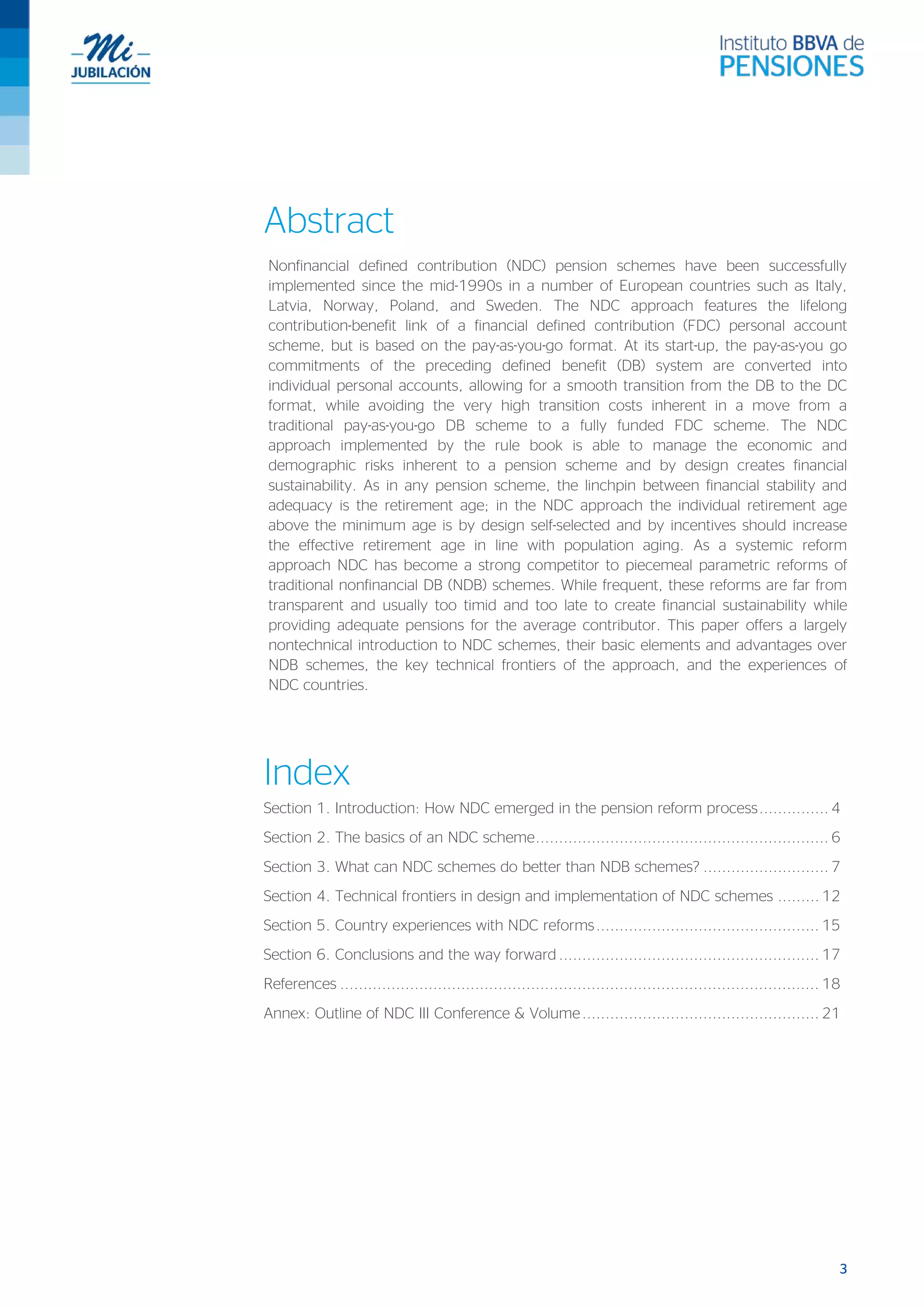 3
Abstract
Nonfinancial defined contribution (NDC) pension schemes have been successfully
implemented since the mid-1990s in a number of European countries such as Italy,
Latvia, Norway, Poland, and Sweden. The NDC approach features the lifelong
contribution-benefit link of a financial defined contribution (FDC) personal account
scheme, but is based on the pay-as-you-go format. At its start-up, the pay-as-you go
commitments of the preceding defined benefit (DB) system are converted into
individual personal accounts, allowing for a smooth transition from the DB to the DC
format, while avoiding the very high transition costs inherent in a move from a
traditional pay-as-you-go DB scheme to a fully funded FDC scheme. The NDC
approach implemented by the rule book is able to manage the economic and
demographic risks inherent to a pension scheme and by design creates financial
sustainability. As in any pension scheme, the linchpin between financial stability and
adequacy is the retirement age; in the NDC approach the individual retirement age
above the minimum age is by design self-selected and by incentives should increase
the effective retirement age in line with population aging. As a systemic reform
approach NDC has become a strong competitor to piecemeal parametric reforms of
traditional nonfinancial DB (NDB) schemes. While frequent, these reforms are far from
transparent and usually too timid and too late to create financial sustainability while
providing adequate pensions for the average contributor. This paper offers a largely
nontechnical introduction to NDC schemes, their basic elements and advantages over
NDB schemes, the key technical frontiers of the approach, and the experiences of
NDC countries.
Index
Section 1. Introduction: How NDC emerged in the pension reform process............... 4
Section 2. The basics of an NDC scheme............................................................... 6
Section 3. What can NDC schemes do better than NDB schemes? ........................... 7
Section 4. Technical frontiers in design and implementation of NDC schemes ......... 12
Section 5. Country experiences with NDC reforms................................................ 15
Section 6. Conclusions and the way forward ........................................................ 17
References ....................................................................................................... 18
Annex: Outline of NDC III Conference & Volume................................................... 21
 
