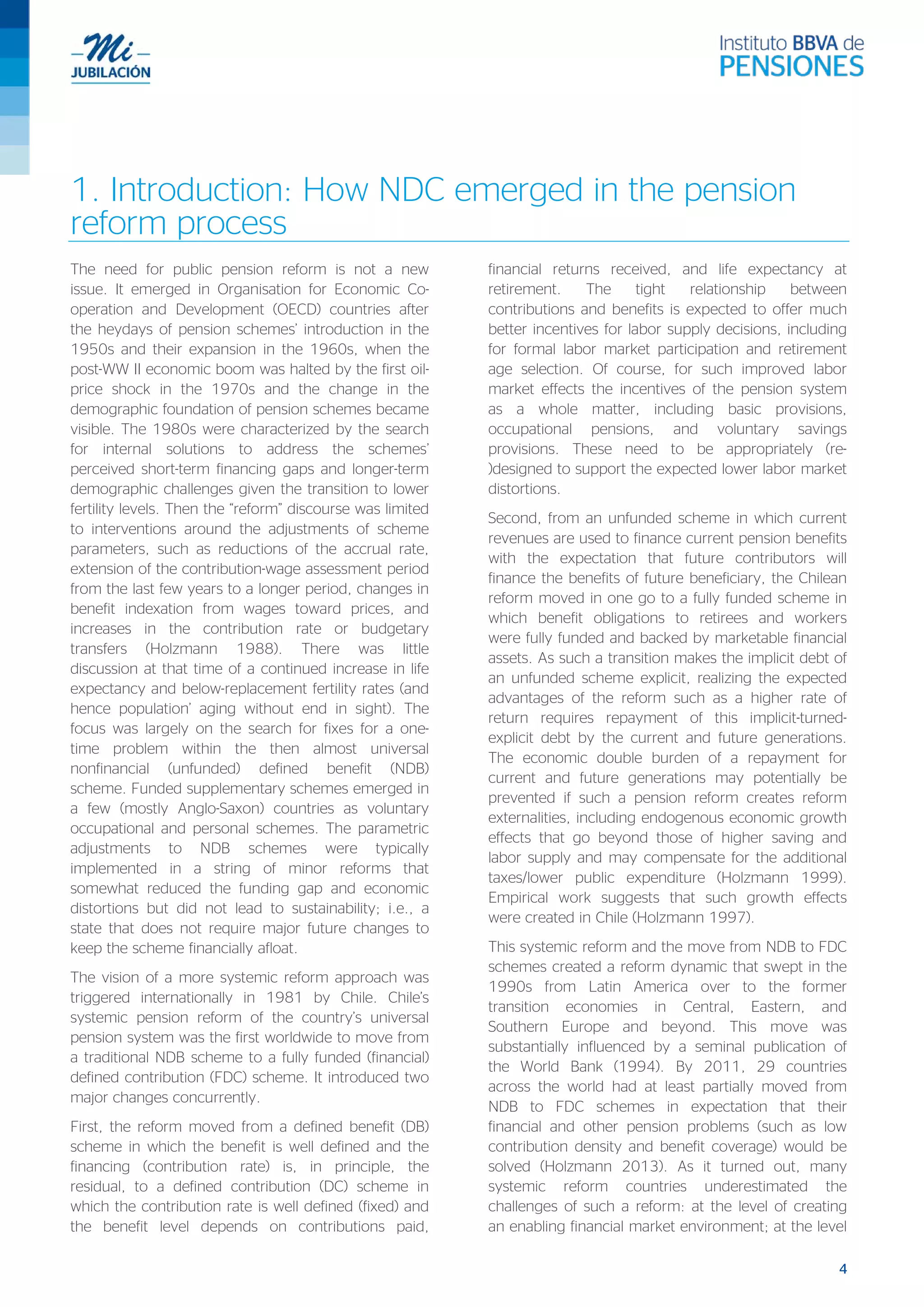 4
1. Introduction: How NDC emerged in the pension
reform process
The need for public pension reform is not a new
issue. It emerged in Organisation for Economic Co-
operation and Development (OECD) countries after
the heydays of pension schemes’ introduction in the
1950s and their expansion in the 1960s, when the
post-WW II economic boom was halted by the first oil-
price shock in the 1970s and the change in the
demographic foundation of pension schemes became
visible. The 1980s were characterized by the search
for internal solutions to address the schemes’
perceived short-term financing gaps and longer-term
demographic challenges given the transition to lower
fertility levels. Then the “reform” discourse was limited
to interventions around the adjustments of scheme
parameters, such as reductions of the accrual rate,
extension of the contribution-wage assessment period
from the last few years to a longer period, changes in
benefit indexation from wages toward prices, and
increases in the contribution rate or budgetary
transfers (Holzmann 1988). There was little
discussion at that time of a continued increase in life
expectancy and below-replacement fertility rates (and
hence population’ aging without end in sight). The
focus was largely on the search for fixes for a one-
time problem within the then almost universal
nonfinancial (unfunded) defined benefit (NDB)
scheme. Funded supplementary schemes emerged in
a few (mostly Anglo-Saxon) countries as voluntary
occupational and personal schemes. The parametric
adjustments to NDB schemes were typically
implemented in a string of minor reforms that
somewhat reduced the funding gap and economic
distortions but did not lead to sustainability; i.e., a
state that does not require major future changes to
keep the scheme financially afloat.
The vision of a more systemic reform approach was
triggered internationally in 1981 by Chile. Chile’s
systemic pension reform of the country’s universal
pension system was the first worldwide to move from
a traditional NDB scheme to a fully funded (financial)
defined contribution (FDC) scheme. It introduced two
major changes concurrently.
First, the reform moved from a defined benefit (DB)
scheme in which the benefit is well defined and the
financing (contribution rate) is, in principle, the
residual, to a defined contribution (DC) scheme in
which the contribution rate is well defined (fixed) and
the benefit level depends on contributions paid,
financial returns received, and life expectancy at
retirement. The tight relationship between
contributions and benefits is expected to offer much
better incentives for labor supply decisions, including
for formal labor market participation and retirement
age selection. Of course, for such improved labor
market effects the incentives of the pension system
as a whole matter, including basic provisions,
occupational pensions, and voluntary savings
provisions. These need to be appropriately (re-
)designed to support the expected lower labor market
distortions.
Second, from an unfunded scheme in which current
revenues are used to finance current pension benefits
with the expectation that future contributors will
finance the benefits of future beneficiary, the Chilean
reform moved in one go to a fully funded scheme in
which benefit obligations to retirees and workers
were fully funded and backed by marketable financial
assets. As such a transition makes the implicit debt of
an unfunded scheme explicit, realizing the expected
advantages of the reform such as a higher rate of
return requires repayment of this implicit-turned-
explicit debt by the current and future generations.
The economic double burden of a repayment for
current and future generations may potentially be
prevented if such a pension reform creates reform
externalities, including endogenous economic growth
effects that go beyond those of higher saving and
labor supply and may compensate for the additional
taxes/lower public expenditure (Holzmann 1999).
Empirical work suggests that such growth effects
were created in Chile (Holzmann 1997).
This systemic reform and the move from NDB to FDC
schemes created a reform dynamic that swept in the
1990s from Latin America over to the former
transition economies in Central, Eastern, and
Southern Europe and beyond. This move was
substantially influenced by a seminal publication of
the World Bank (1994). By 2011, 29 countries
across the world had at least partially moved from
NDB to FDC schemes in expectation that their
financial and other pension problems (such as low
contribution density and benefit coverage) would be
solved (Holzmann 2013). As it turned out, many
systemic reform countries underestimated the
challenges of such a reform: at the level of creating
an enabling financial market environment; at the level
 