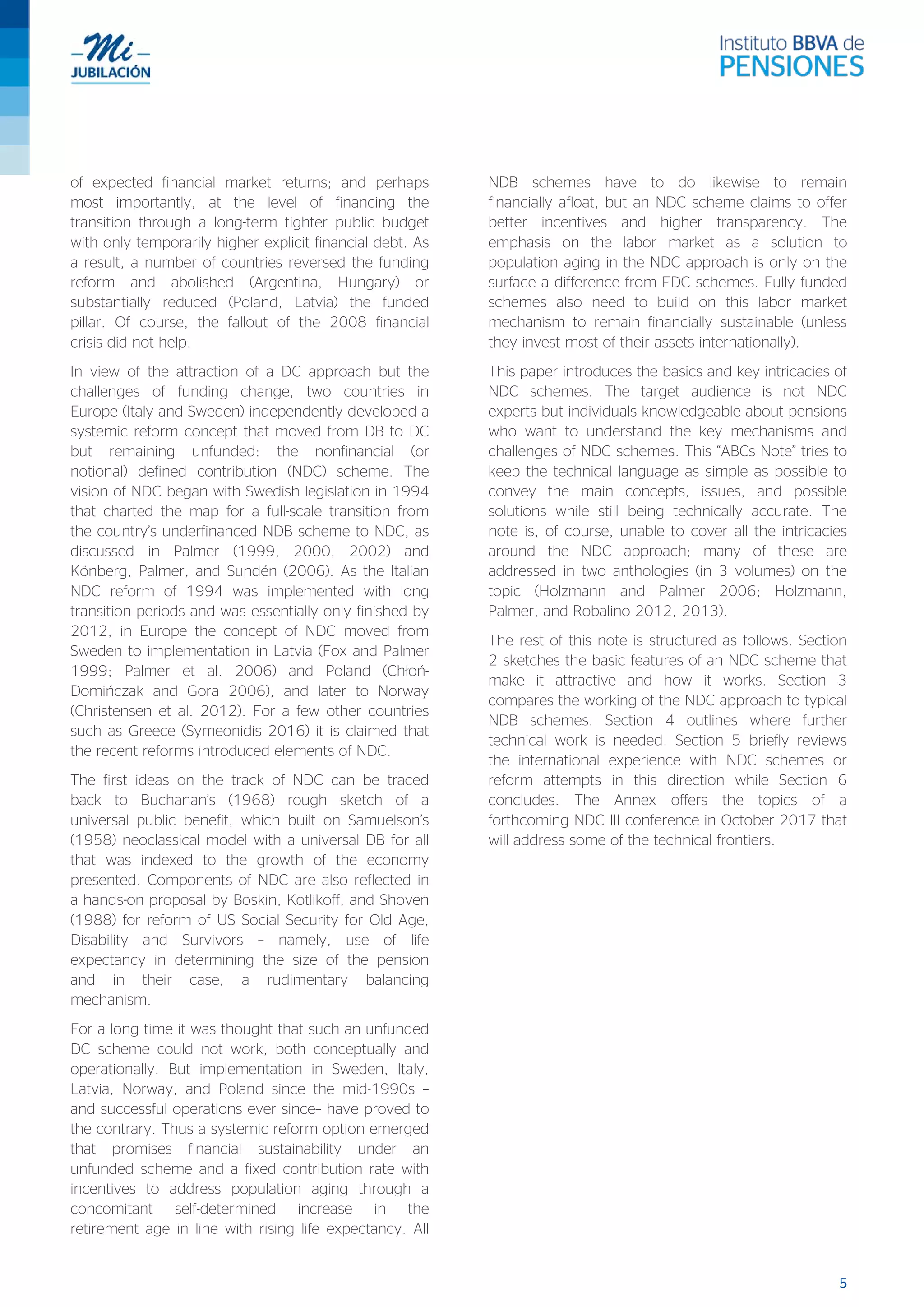 5
of expected financial market returns; and perhaps
most importantly, at the level of financing the
transition through a long-term tighter public budget
with only temporarily higher explicit financial debt. As
a result, a number of countries reversed the funding
reform and abolished (Argentina, Hungary) or
substantially reduced (Poland, Latvia) the funded
pillar. Of course, the fallout of the 2008 financial
crisis did not help.
In view of the attraction of a DC approach but the
challenges of funding change, two countries in
Europe (Italy and Sweden) independently developed a
systemic reform concept that moved from DB to DC
but remaining unfunded: the nonfinancial (or
notional) defined contribution (NDC) scheme. The
vision of NDC began with Swedish legislation in 1994
that charted the map for a full-scale transition from
the country’s underfinanced NDB scheme to NDC, as
discussed in Palmer (1999, 2000, 2002) and
Könberg, Palmer, and Sundén (2006). As the Italian
NDC reform of 1994 was implemented with long
transition periods and was essentially only finished by
2012, in Europe the concept of NDC moved from
Sweden to implementation in Latvia (Fox and Palmer
1999; Palmer et al. 2006) and Poland (Chłoń-
Domińczak and Gora 2006), and later to Norway
(Christensen et al. 2012). For a few other countries
such as Greece (Symeonidis 2016) it is claimed that
the recent reforms introduced elements of NDC.
The first ideas on the track of NDC can be traced
back to Buchanan’s (1968) rough sketch of a
universal public benefit, which built on Samuelson’s
(1958) neoclassical model with a universal DB for all
that was indexed to the growth of the economy
presented. Components of NDC are also reflected in
a hands-on proposal by Boskin, Kotlikoff, and Shoven
(1988) for reform of US Social Security for Old Age,
Disability and Survivors – namely, use of life
expectancy in determining the size of the pension
and in their case, a rudimentary balancing
mechanism.
For a long time it was thought that such an unfunded
DC scheme could not work, both conceptually and
operationally. But implementation in Sweden, Italy,
Latvia, Norway, and Poland since the mid-1990s –
and successful operations ever since– have proved to
the contrary. Thus a systemic reform option emerged
that promises financial sustainability under an
unfunded scheme and a fixed contribution rate with
incentives to address population aging through a
concomitant self-determined increase in the
retirement age in line with rising life expectancy. All
NDB schemes have to do likewise to remain
financially afloat, but an NDC scheme claims to offer
better incentives and higher transparency. The
emphasis on the labor market as a solution to
population aging in the NDC approach is only on the
surface a difference from FDC schemes. Fully funded
schemes also need to build on this labor market
mechanism to remain financially sustainable (unless
they invest most of their assets internationally).
This paper introduces the basics and key intricacies of
NDC schemes. The target audience is not NDC
experts but individuals knowledgeable about pensions
who want to understand the key mechanisms and
challenges of NDC schemes. This “ABCs Note” tries to
keep the technical language as simple as possible to
convey the main concepts, issues, and possible
solutions while still being technically accurate. The
note is, of course, unable to cover all the intricacies
around the NDC approach; many of these are
addressed in two anthologies (in 3 volumes) on the
topic (Holzmann and Palmer 2006; Holzmann,
Palmer, and Robalino 2012, 2013).
The rest of this note is structured as follows. Section
2 sketches the basic features of an NDC scheme that
make it attractive and how it works. Section 3
compares the working of the NDC approach to typical
NDB schemes. Section 4 outlines where further
technical work is needed. Section 5 briefly reviews
the international experience with NDC schemes or
reform attempts in this direction while Section 6
concludes. The Annex offers the topics of a
forthcoming NDC III conference in October 2017 that
will address some of the technical frontiers.
 