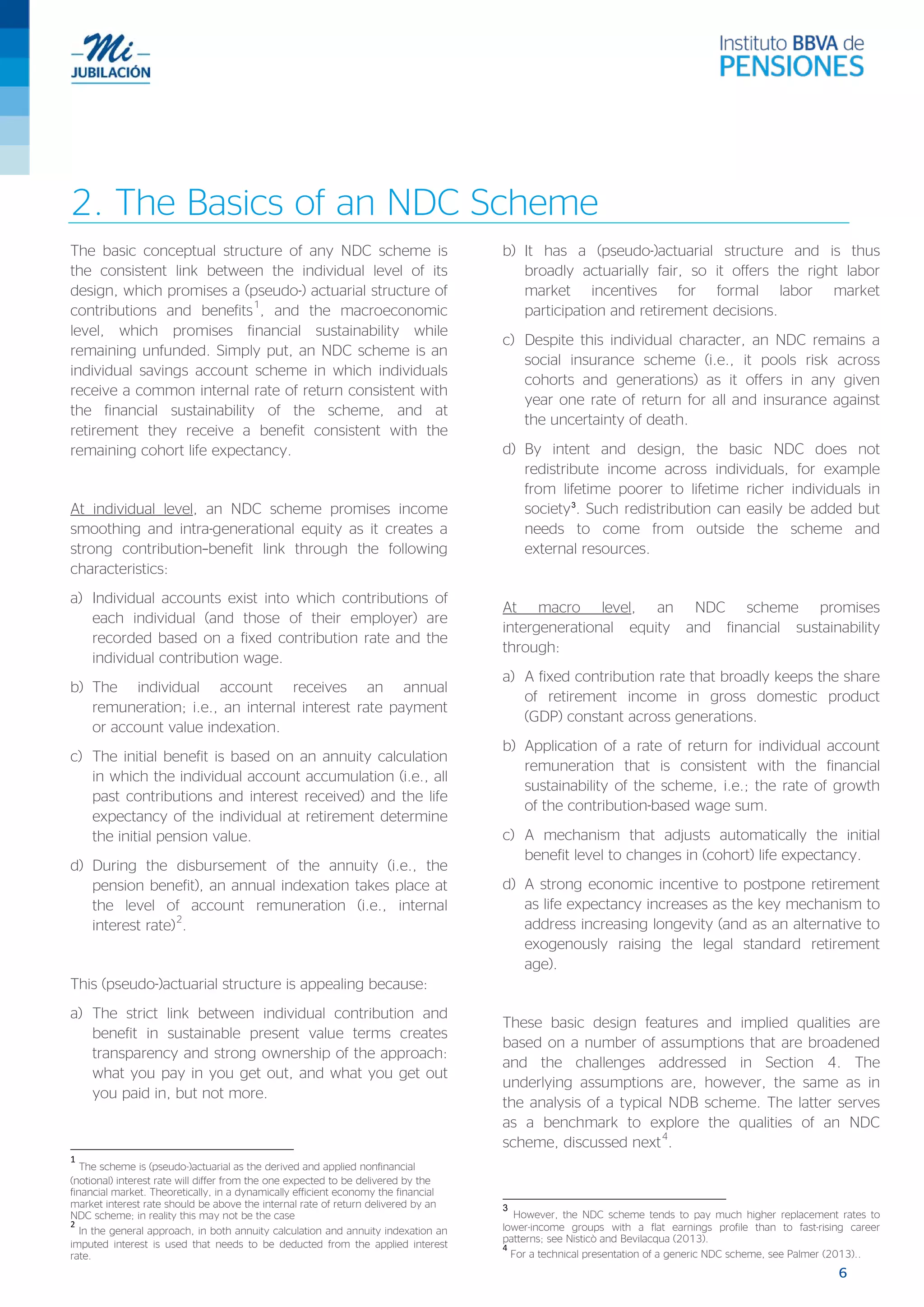 6
2. The Basics of an NDC Scheme
The basic conceptual structure of any NDC scheme is
the consistent link between the individual level of its
design, which promises a (pseudo-) actuarial structure of
contributions and benefits
1
, and the macroeconomic
level, which promises financial sustainability while
remaining unfunded. Simply put, an NDC scheme is an
individual savings account scheme in which individuals
receive a common internal rate of return consistent with
the financial sustainability of the scheme, and at
retirement they receive a benefit consistent with the
remaining cohort life expectancy.
At individual level, an NDC scheme promises income
smoothing and intra-generational equity as it creates a
strong contribution–benefit link through the following
characteristics:
a) Individual accounts exist into which contributions of
each individual (and those of their employer) are
recorded based on a fixed contribution rate and the
individual contribution wage.
b) The individual account receives an annual
remuneration; i.e., an internal interest rate payment
or account value indexation.
c) The initial benefit is based on an annuity calculation
in which the individual account accumulation (i.e., all
past contributions and interest received) and the life
expectancy of the individual at retirement determine
the initial pension value.
d) During the disbursement of the annuity (i.e., the
pension benefit), an annual indexation takes place at
the level of account remuneration (i.e., internal
interest rate)
2
.
This (pseudo-)actuarial structure is appealing because:
a) The strict link between individual contribution and
benefit in sustainable present value terms creates
transparency and strong ownership of the approach:
what you pay in you get out, and what you get out
you paid in, but not more.
1
The scheme is (pseudo-)actuarial as the derived and applied nonfinancial
(notional) interest rate will differ from the one expected to be delivered by the
financial market. Theoretically, in a dynamically efficient economy the financial
market interest rate should be above the internal rate of return delivered by an
NDC scheme; in reality this may not be the case
2
In the general approach, in both annuity calculation and annuity indexation an
imputed interest is used that needs to be deducted from the applied interest
rate.
b) It has a (pseudo-)actuarial structure and is thus
broadly actuarially fair, so it offers the right labor
market incentives for formal labor market
participation and retirement decisions.
c) Despite this individual character, an NDC remains a
social insurance scheme (i.e., it pools risk across
cohorts and generations) as it offers in any given
year one rate of return for all and insurance against
the uncertainty of death.
d) By intent and design, the basic NDC does not
redistribute income across individuals, for example
from lifetime poorer to lifetime richer individuals in
society3
. Such redistribution can easily be added but
needs to come from outside the scheme and
external resources.
At macro level, an NDC scheme promises
intergenerational equity and financial sustainability
through:
a) A fixed contribution rate that broadly keeps the share
of retirement income in gross domestic product
(GDP) constant across generations.
b) Application of a rate of return for individual account
remuneration that is consistent with the financial
sustainability of the scheme, i.e.; the rate of growth
of the contribution-based wage sum.
c) A mechanism that adjusts automatically the initial
benefit level to changes in (cohort) life expectancy.
d) A strong economic incentive to postpone retirement
as life expectancy increases as the key mechanism to
address increasing longevity (and as an alternative to
exogenously raising the legal standard retirement
age).
These basic design features and implied qualities are
based on a number of assumptions that are broadened
and the challenges addressed in Section 4. The
underlying assumptions are, however, the same as in
the analysis of a typical NDB scheme. The latter serves
as a benchmark to explore the qualities of an NDC
scheme, discussed next
4
.
3
However, the NDC scheme tends to pay much higher replacement rates to
lower-income groups with a flat earnings profile than to fast-rising career
patterns; see Nisticò and Bevilacqua (2013).
4
For a technical presentation of a generic NDC scheme, see Palmer (2013)..
 
