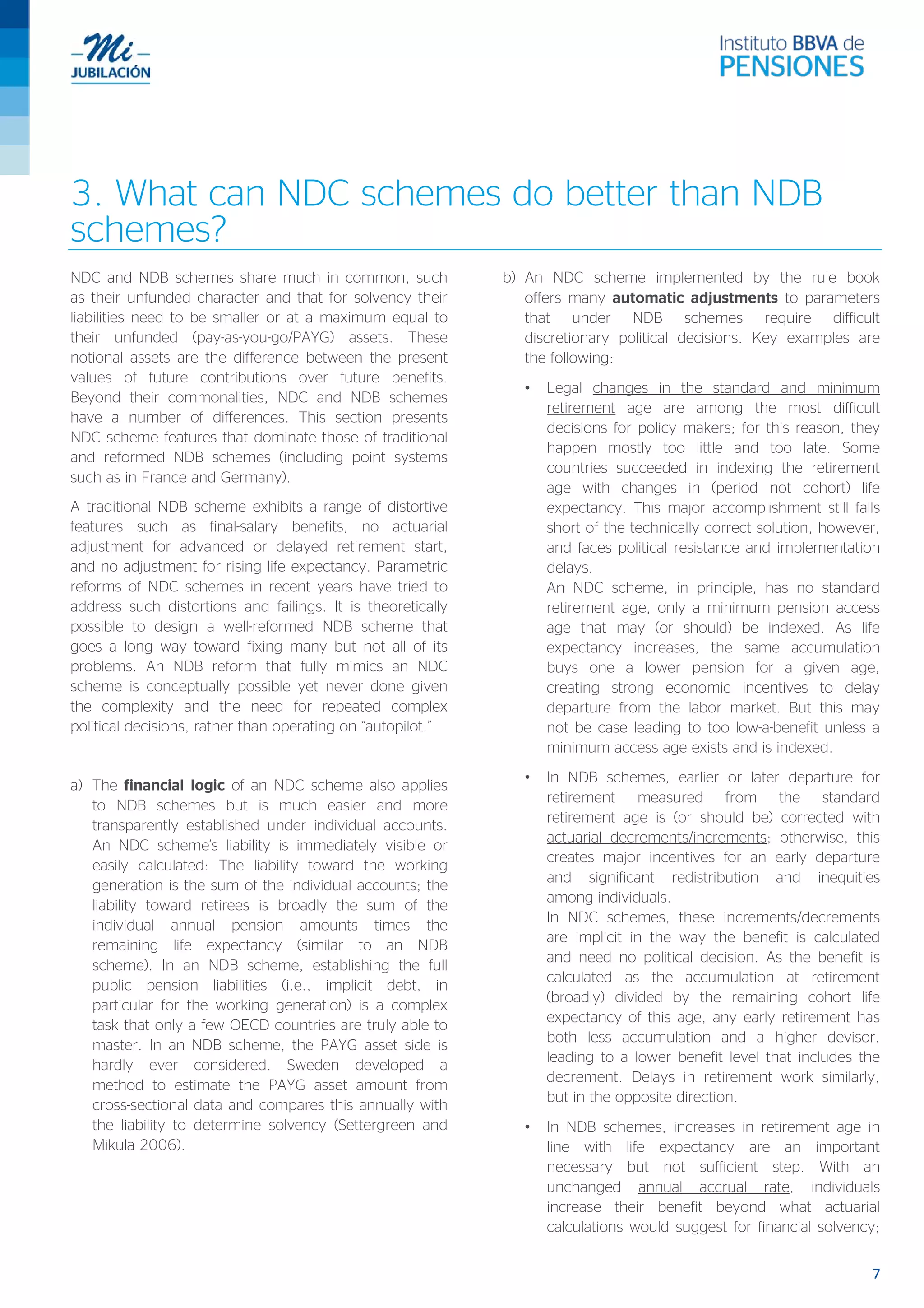 7
3. What can NDC schemes do better than NDB
schemes?
NDC and NDB schemes share much in common, such
as their unfunded character and that for solvency their
liabilities need to be smaller or at a maximum equal to
their unfunded (pay-as-you-go/PAYG) assets. These
notional assets are the difference between the present
values of future contributions over future benefits.
Beyond their commonalities, NDC and NDB schemes
have a number of differences. This section presents
NDC scheme features that dominate those of traditional
and reformed NDB schemes (including point systems
such as in France and Germany).
A traditional NDB scheme exhibits a range of distortive
features such as final-salary benefits, no actuarial
adjustment for advanced or delayed retirement start,
and no adjustment for rising life expectancy. Parametric
reforms of NDC schemes in recent years have tried to
address such distortions and failings. It is theoretically
possible to design a well-reformed NDB scheme that
goes a long way toward fixing many but not all of its
problems. An NDB reform that fully mimics an NDC
scheme is conceptually possible yet never done given
the complexity and the need for repeated complex
political decisions, rather than operating on “autopilot.”
a) The financial logic of an NDC scheme also applies
to NDB schemes but is much easier and more
transparently established under individual accounts.
An NDC scheme’s liability is immediately visible or
easily calculated: The liability toward the working
generation is the sum of the individual accounts; the
liability toward retirees is broadly the sum of the
individual annual pension amounts times the
remaining life expectancy (similar to an NDB
scheme). In an NDB scheme, establishing the full
public pension liabilities (i.e., implicit debt, in
particular for the working generation) is a complex
task that only a few OECD countries are truly able to
master. In an NDB scheme, the PAYG asset side is
hardly ever considered. Sweden developed a
method to estimate the PAYG asset amount from
cross-sectional data and compares this annually with
the liability to determine solvency (Settergreen and
Mikula 2006).
b) An NDC scheme implemented by the rule book
offers many automatic adjustments to parameters
that under NDB schemes require difficult
discretionary political decisions. Key examples are
the following:
• Legal changes in the standard and minimum
retirement age are among the most difficult
decisions for policy makers; for this reason, they
happen mostly too little and too late. Some
countries succeeded in indexing the retirement
age with changes in (period not cohort) life
expectancy. This major accomplishment still falls
short of the technically correct solution, however,
and faces political resistance and implementation
delays.
An NDC scheme, in principle, has no standard
retirement age, only a minimum pension access
age that may (or should) be indexed. As life
expectancy increases, the same accumulation
buys one a lower pension for a given age,
creating strong economic incentives to delay
departure from the labor market. But this may
not be case leading to too low-a-benefit unless a
minimum access age exists and is indexed.
• In NDB schemes, earlier or later departure for
retirement measured from the standard
retirement age is (or should be) corrected with
actuarial decrements/increments; otherwise, this
creates major incentives for an early departure
and significant redistribution and inequities
among individuals.
In NDC schemes, these increments/decrements
are implicit in the way the benefit is calculated
and need no political decision. As the benefit is
calculated as the accumulation at retirement
(broadly) divided by the remaining cohort life
expectancy of this age, any early retirement has
both less accumulation and a higher devisor,
leading to a lower benefit level that includes the
decrement. Delays in retirement work similarly,
but in the opposite direction.
• In NDB schemes, increases in retirement age in
line with life expectancy are an important
necessary but not sufficient step. With an
unchanged annual accrual rate, individuals
increase their benefit beyond what actuarial
calculations would suggest for financial solvency;
 
