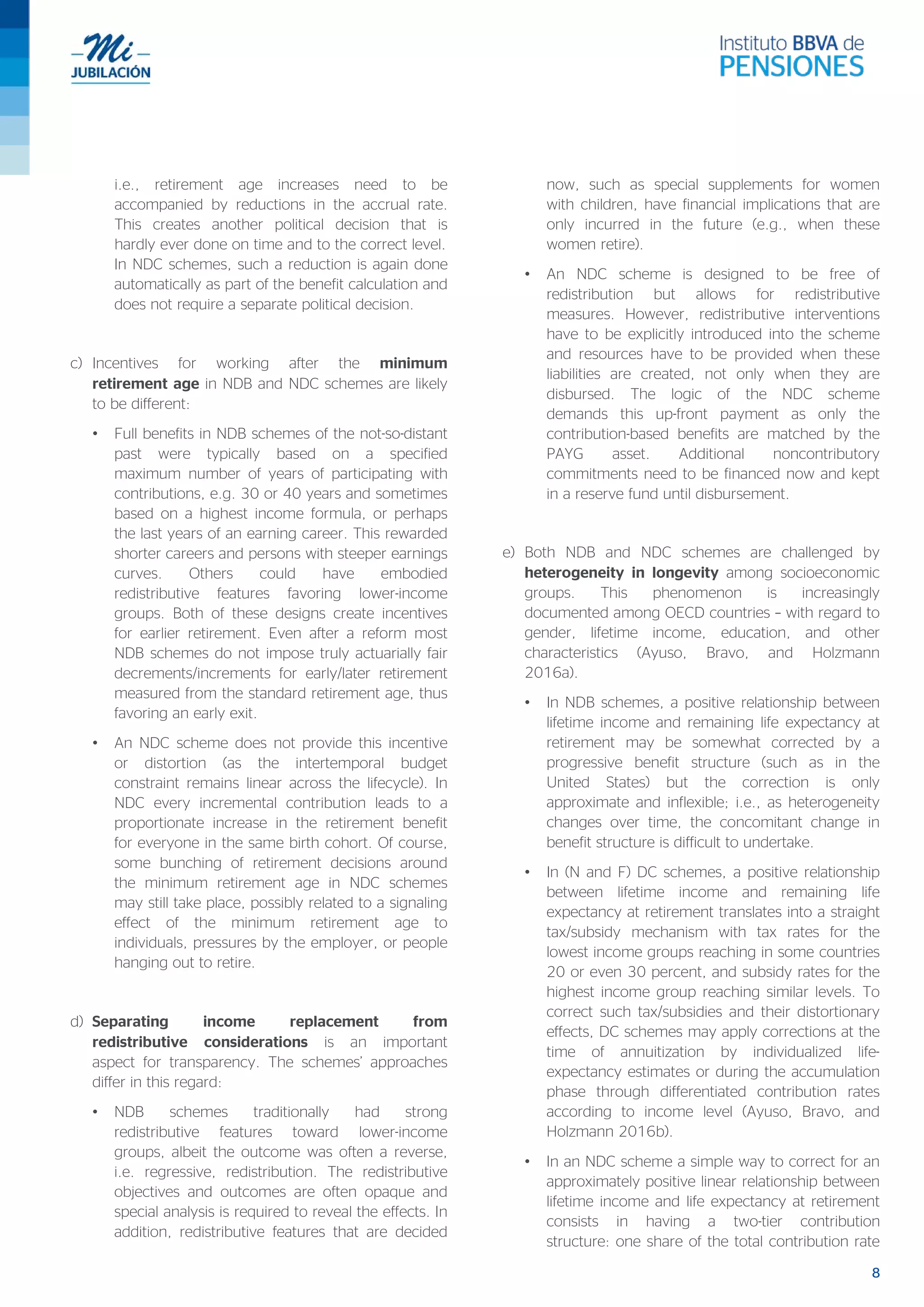 8
i.e., retirement age increases need to be
accompanied by reductions in the accrual rate.
This creates another political decision that is
hardly ever done on time and to the correct level.
In NDC schemes, such a reduction is again done
automatically as part of the benefit calculation and
does not require a separate political decision.
c) Incentives for working after the minimum
retirement age in NDB and NDC schemes are likely
to be different:
• Full benefits in NDB schemes of the not-so-distant
past were typically based on a specified
maximum number of years of participating with
contributions, e.g. 30 or 40 years and sometimes
based on a highest income formula, or perhaps
the last years of an earning career. This rewarded
shorter careers and persons with steeper earnings
curves. Others could have embodied
redistributive features favoring lower-income
groups. Both of these designs create incentives
for earlier retirement. Even after a reform most
NDB schemes do not impose truly actuarially fair
decrements/increments for early/later retirement
measured from the standard retirement age, thus
favoring an early exit.
• An NDC scheme does not provide this incentive
or distortion (as the intertemporal budget
constraint remains linear across the lifecycle). In
NDC every incremental contribution leads to a
proportionate increase in the retirement benefit
for everyone in the same birth cohort. Of course,
some bunching of retirement decisions around
the minimum retirement age in NDC schemes
may still take place, possibly related to a signaling
effect of the minimum retirement age to
individuals, pressures by the employer, or people
hanging out to retire.
d) Separating income replacement from
redistributive considerations is an important
aspect for transparency. The schemes’ approaches
differ in this regard:
• NDB schemes traditionally had strong
redistributive features toward lower-income
groups, albeit the outcome was often a reverse,
i.e. regressive, redistribution. The redistributive
objectives and outcomes are often opaque and
special analysis is required to reveal the effects. In
addition, redistributive features that are decided
now, such as special supplements for women
with children, have financial implications that are
only incurred in the future (e.g., when these
women retire).
• An NDC scheme is designed to be free of
redistribution but allows for redistributive
measures. However, redistributive interventions
have to be explicitly introduced into the scheme
and resources have to be provided when these
liabilities are created, not only when they are
disbursed. The logic of the NDC scheme
demands this up-front payment as only the
contribution-based benefits are matched by the
PAYG asset. Additional noncontributory
commitments need to be financed now and kept
in a reserve fund until disbursement.
e) Both NDB and NDC schemes are challenged by
heterogeneity in longevity among socioeconomic
groups. This phenomenon is increasingly
documented among OECD countries – with regard to
gender, lifetime income, education, and other
characteristics (Ayuso, Bravo, and Holzmann
2016a).
• In NDB schemes, a positive relationship between
lifetime income and remaining life expectancy at
retirement may be somewhat corrected by a
progressive benefit structure (such as in the
United States) but the correction is only
approximate and inflexible; i.e., as heterogeneity
changes over time, the concomitant change in
benefit structure is difficult to undertake.
• In (N and F) DC schemes, a positive relationship
between lifetime income and remaining life
expectancy at retirement translates into a straight
tax/subsidy mechanism with tax rates for the
lowest income groups reaching in some countries
20 or even 30 percent, and subsidy rates for the
highest income group reaching similar levels. To
correct such tax/subsidies and their distortionary
effects, DC schemes may apply corrections at the
time of annuitization by individualized life-
expectancy estimates or during the accumulation
phase through differentiated contribution rates
according to income level (Ayuso, Bravo, and
Holzmann 2016b).
• In an NDC scheme a simple way to correct for an
approximately positive linear relationship between
lifetime income and life expectancy at retirement
consists in having a two-tier contribution
structure: one share of the total contribution rate
 